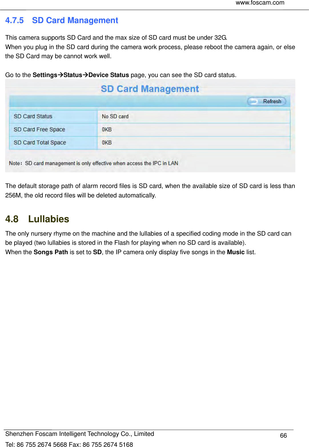     www.foscam.com              Shenzhen Foscam Intelligent Technology Co., Limited Tel: 86 755 2674 5668 Fax: 86 755 2674 5168  664.7.5  SD Card Management This camera supports SD Card and the max size of SD card must be under 32G. When you plug in the SD card during the camera work process, please reboot the camera again, or else the SD Card may be cannot work well.  Go to the SettingsStatusDevice Status page, you can see the SD card status.   The default storage path of alarm record files is SD card, when the available size of SD card is less than 256M, the old record files will be deleted automatically.  4.8  Lullabies The only nursery rhyme on the machine and the lullabies of a specified coding mode in the SD card can be played (two lullabies is stored in the Flash for playing when no SD card is available).   When the Songs Path is set to SD, the IP camera only display five songs in the Music list.   