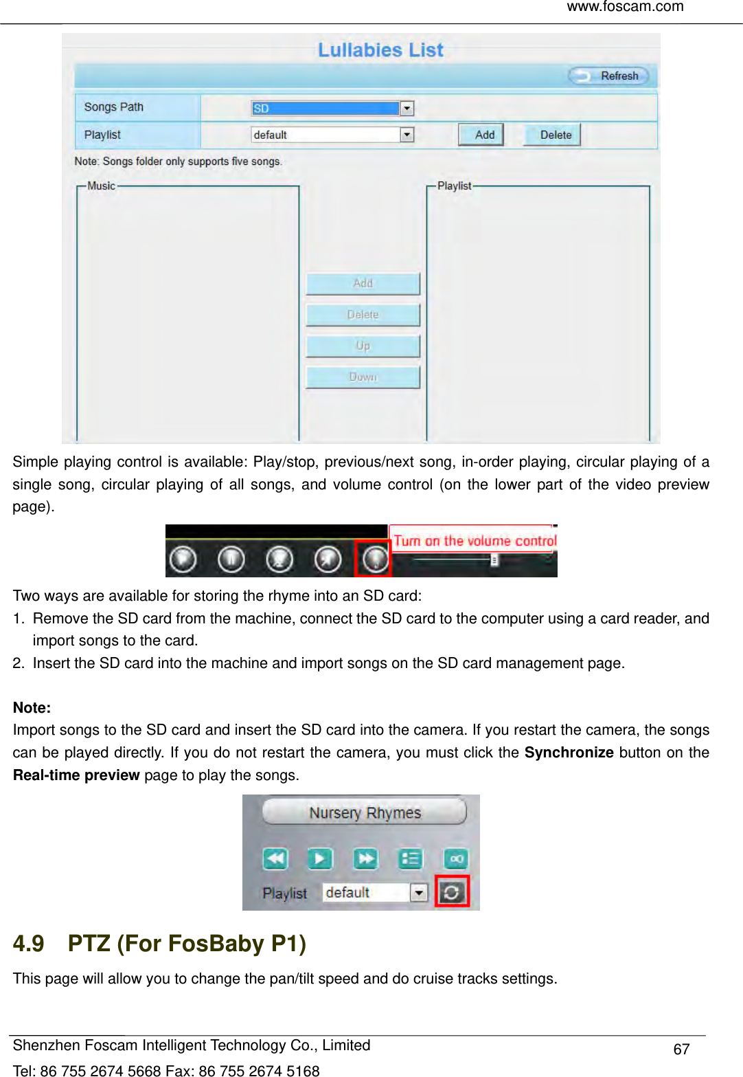     www.foscam.com              Shenzhen Foscam Intelligent Technology Co., Limited Tel: 86 755 2674 5668 Fax: 86 755 2674 5168  67 Simple playing control is available: Play/stop, previous/next song, in-order playing, circular playing of a single song, circular playing of all songs, and volume control (on the lower part of the video preview page).    Two ways are available for storing the rhyme into an SD card:   1.  Remove the SD card from the machine, connect the SD card to the computer using a card reader, and import songs to the card.   2.  Insert the SD card into the machine and import songs on the SD card management page.    Note:  Import songs to the SD card and insert the SD card into the camera. If you restart the camera, the songs can be played directly. If you do not restart the camera, you must click the Synchronize button on the Real-time preview page to play the songs.    4.9    PTZ (For FosBaby P1) This page will allow you to change the pan/tilt speed and do cruise tracks settings. 