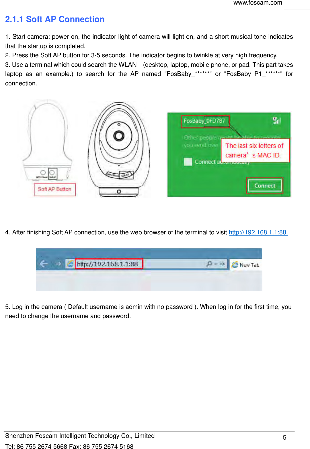     www.foscam.com               Shenzhen Foscam Intelligent Technology Co., Limited Tel: 86 755 2674 5668 Fax: 86 755 2674 5168  52.1.1 Soft AP Connection 1. Start camera: power on, the indicator light of camera will light on, and a short musical tone indicates that the startup is completed. 2. Press the Soft AP button for 3-5 seconds. The indicator begins to twinkle at very high frequency.   3. Use a terminal which could search the WLAN    (desktop, laptop, mobile phone, or pad. This part takes laptop as an example.) to search for the AP named "FosBaby_******" or "FosBaby P1_******" for connection.                     4. After finishing Soft AP connection, use the web browser of the terminal to visit http://192.168.1.1:88.    5. Log in the camera ( Default username is admin with no password ). When log in for the first time, you need to change the username and password.  