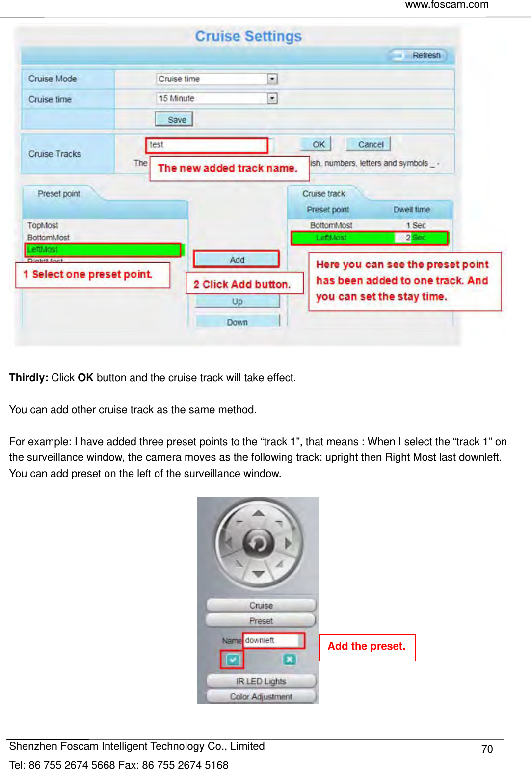     www.foscam.com              Shenzhen Foscam Intelligent Technology Co., Limited Tel: 86 755 2674 5668 Fax: 86 755 2674 5168  70  Thirdly: Click OK button and the cruise track will take effect.  You can add other cruise track as the same method.  For example: I have added three preset points to the &ldquo;track 1&rdquo;, that means : When I select the &ldquo;track 1&rdquo; on the surveillance window, the camera moves as the following track: upright then Right Most last downleft. You can add preset on the left of the surveillance window.    Add the preset. 