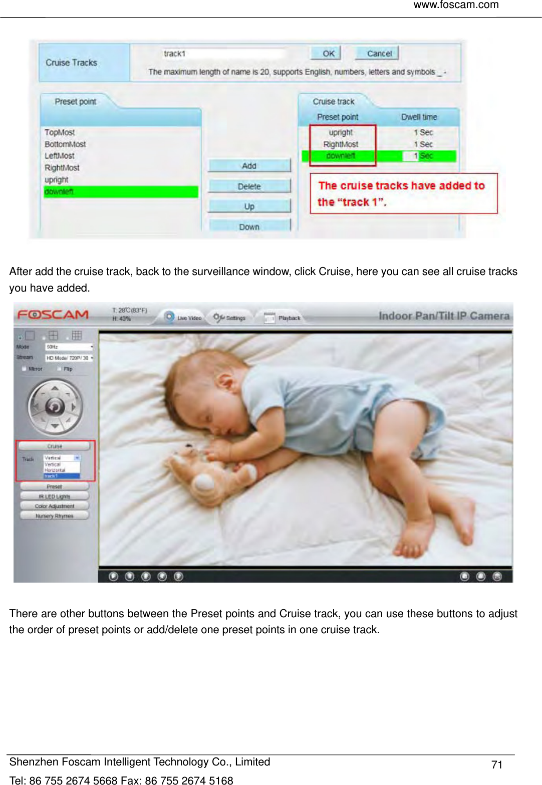    www.foscam.com              Shenzhen Foscam Intelligent Technology Co., Limited Tel: 86 755 2674 5668 Fax: 86 755 2674 5168  71    After add the cruise track, back to the surveillance window, click Cruise, here you can see all cruise tracks you have added.   There are other buttons between the Preset points and Cruise track, you can use these buttons to adjust the order of preset points or add/delete one preset points in one cruise track.  