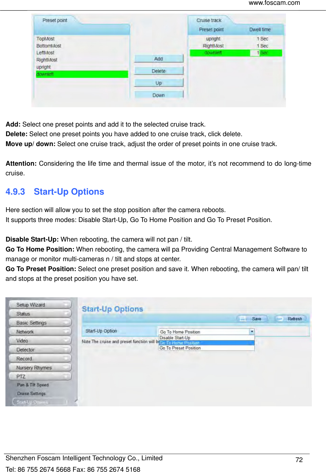     www.foscam.com              Shenzhen Foscam Intelligent Technology Co., Limited Tel: 86 755 2674 5668 Fax: 86 755 2674 5168  72  Add: Select one preset points and add it to the selected cruise track. Delete: Select one preset points you have added to one cruise track, click delete. Move up/ down: Select one cruise track, adjust the order of preset points in one cruise track.  Attention: Considering the life time and thermal issue of the motor, it&rsquo;s not recommend to do long-time cruise. 4.9.3  Start-Up Options Here section will allow you to set the stop position after the camera reboots.   It supports three modes: Disable Start-Up, Go To Home Position and Go To Preset Position.  Disable Start-Up: When rebooting, the camera will not pan / tilt. Go To Home Position: When rebooting, the camera will pa Providing Central Management Software to manage or monitor multi-cameras n / tilt and stops at center. Go To Preset Position: Select one preset position and save it. When rebooting, the camera will pan/ tilt and stops at the preset position you have set.    