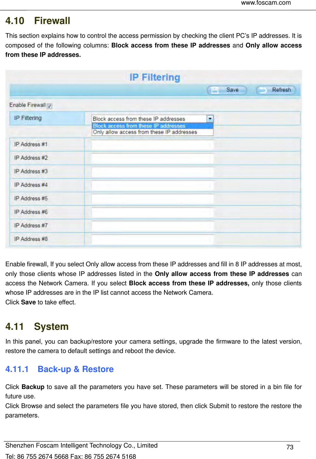     www.foscam.com              Shenzhen Foscam Intelligent Technology Co., Limited Tel: 86 755 2674 5668 Fax: 86 755 2674 5168  734.10  Firewall  This section explains how to control the access permission by checking the client PC&rsquo;s IP addresses. It is composed of the following columns: Block access from these IP addresses and Only allow access from these IP addresses.    Enable firewall, If you select Only allow access from these IP addresses and fill in 8 IP addresses at most, only those clients whose IP addresses listed in the Only allow access from these IP addresses can access the Network Camera. If you select Block access from these IP addresses, only those clients whose IP addresses are in the IP list cannot access the Network Camera. Click Save to take effect.  4.11  System In this panel, you can backup/restore your camera settings, upgrade the firmware to the latest version, restore the camera to default settings and reboot the device. 4.11.1    Back-up &amp; Restore Click Backup to save all the parameters you have set. These parameters will be stored in a bin file for future use. Click Browse and select the parameters file you have stored, then click Submit to restore the restore the parameters. 