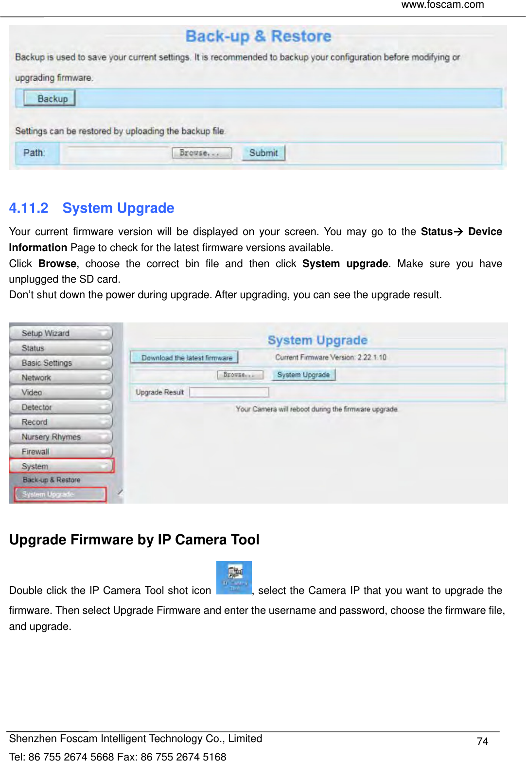     www.foscam.com              Shenzhen Foscam Intelligent Technology Co., Limited Tel: 86 755 2674 5668 Fax: 86 755 2674 5168  74  4.11.2  System Upgrade Your current firmware version will be displayed on your screen. You may go to the Status Device Information Page to check for the latest firmware versions available. Click  Browse, choose the correct bin file and then click System upgrade. Make sure you have unplugged the SD card. Don&rsquo;t shut down the power during upgrade. After upgrading, you can see the upgrade result.    Upgrade Firmware by IP Camera Tool Double click the IP Camera Tool shot icon  , select the Camera IP that you want to upgrade the firmware. Then select Upgrade Firmware and enter the username and password, choose the firmware file, and upgrade. 