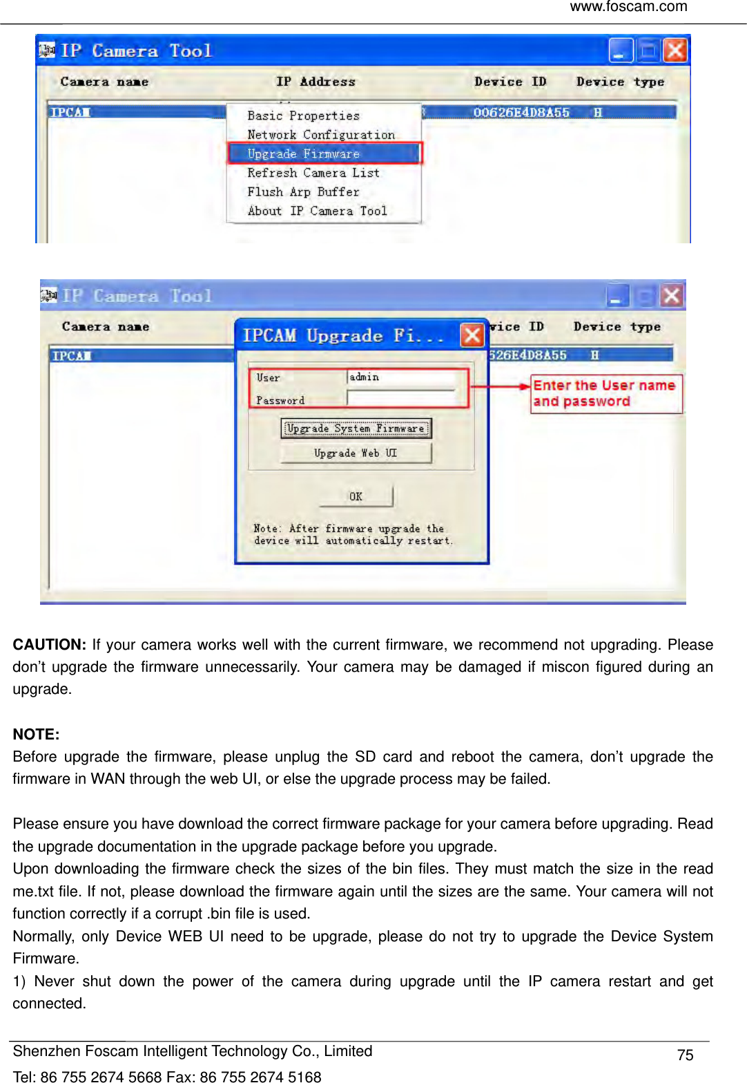     www.foscam.com              Shenzhen Foscam Intelligent Technology Co., Limited Tel: 86 755 2674 5668 Fax: 86 755 2674 5168  75    CAUTION: If your camera works well with the current firmware, we recommend not upgrading. Please don&rsquo;t upgrade the firmware unnecessarily. Your camera may be damaged if miscon figured during an upgrade.   NOTE:  Before upgrade the firmware, please unplug the SD card and reboot the camera, don&rsquo;t upgrade the firmware in WAN through the web UI, or else the upgrade process may be failed.    Please ensure you have download the correct firmware package for your camera before upgrading. Read the upgrade documentation in the upgrade package before you upgrade. Upon downloading the firmware check the sizes of the bin files. They must match the size in the read me.txt file. If not, please download the firmware again until the sizes are the same. Your camera will not function correctly if a corrupt .bin file is used. Normally, only Device WEB UI need to be upgrade, please do not try to upgrade the Device System Firmware. 1) Never shut down the power of the camera during upgrade until the IP camera restart and get connected. 