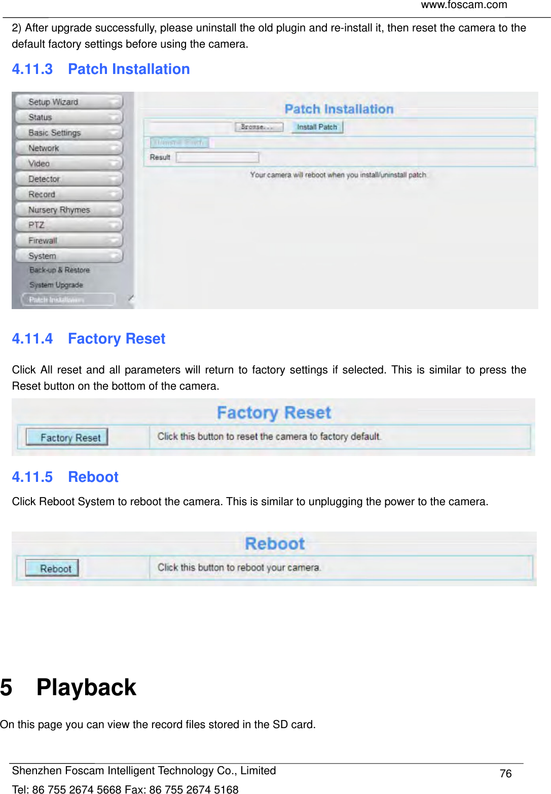     www.foscam.com              Shenzhen Foscam Intelligent Technology Co., Limited Tel: 86 755 2674 5668 Fax: 86 755 2674 5168  762) After upgrade successfully, please uninstall the old plugin and re-install it, then reset the camera to the default factory settings before using the camera. 4.11.3  Patch Installation  4.11.4  Factory Reset Click All reset and all parameters will return to factory settings if selected. This is similar to press the Reset button on the bottom of the camera.  4.11.5  Reboot Click Reboot System to reboot the camera. This is similar to unplugging the power to the camera.       5  Playback On this page you can view the record files stored in the SD card.  