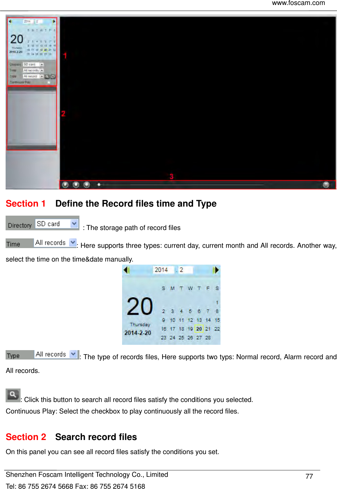     www.foscam.com            Shenzhen Foscam Intelligent Technology Co., Limited Tel: 86 755 2674 5668 Fax: 86 755 2674 5168  77 Section 1    Define the Record files time and Type   : The storage path of record files : Here supports three types: current day, current month and All records. Another way, select the time on the time&amp;date manually.  : The type of records files, Here supports two typs: Normal record, Alarm record and All records.  : Click this button to search all record files satisfy the conditions you selected. Continuous Play: Select the checkbox to play continuously all the record files.  Section 2  Search record files On this panel you can see all record files satisfy the conditions you set.  