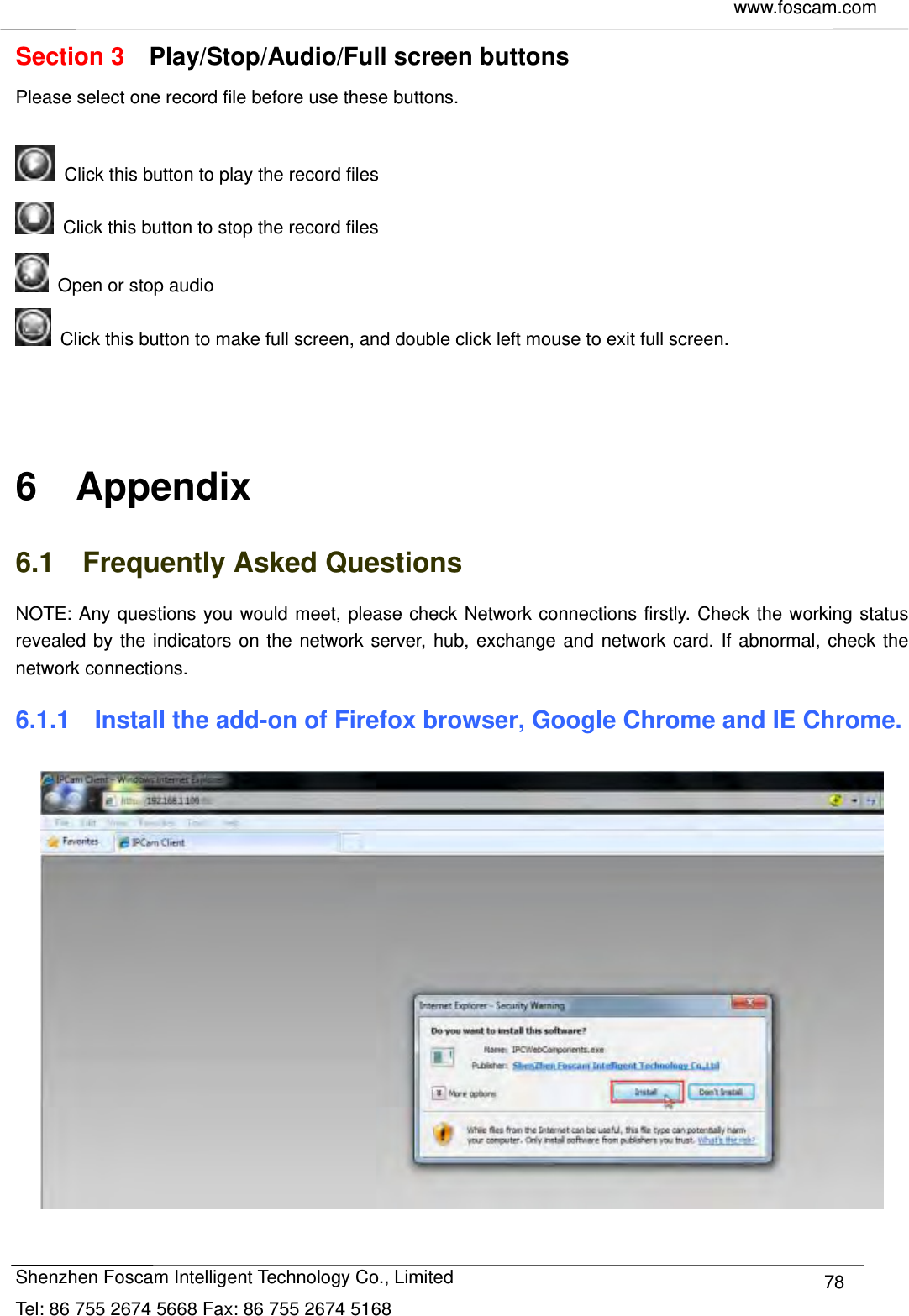     www.foscam.com            Shenzhen Foscam Intelligent Technology Co., Limited Tel: 86 755 2674 5668 Fax: 86 755 2674 5168  78Section 3  Play/Stop/Audio/Full screen buttons Please select one record file before use these buttons.    Click this button to play the record files   Click this button to stop the record files   Open or stop audio   Click this button to make full screen, and double click left mouse to exit full screen.    6  Appendix 6.1  Frequently Asked Questions NOTE: Any questions you would meet, please check Network connections firstly. Check the working status revealed by the indicators on the network server, hub, exchange and network card. If abnormal, check the network connections. 6.1.1    Install the add-on of Firefox browser, Google Chrome and IE Chrome.   