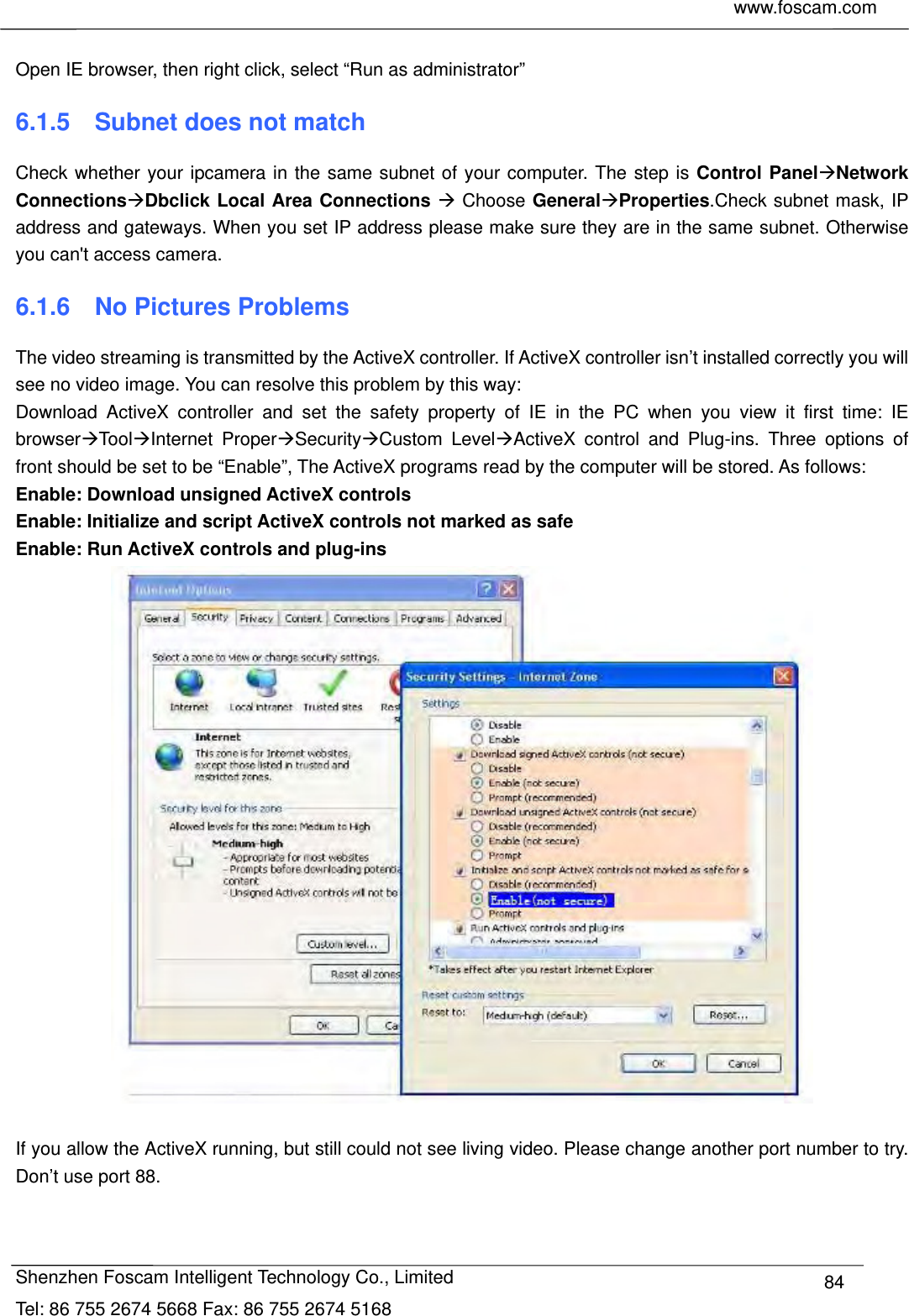     www.foscam.com            Shenzhen Foscam Intelligent Technology Co., Limited Tel: 86 755 2674 5668 Fax: 86 755 2674 5168  84 Open IE browser, then right click, select &ldquo;Run as administrator&rdquo; 6.1.5    Subnet does not match Check whether your ipcamera in the same subnet of your computer. The step is Control PanelNetwork ConnectionsDbclick Local Area Connections  Choose GeneralProperties.Check subnet mask, IP address and gateways. When you set IP address please make sure they are in the same subnet. Otherwise you can't access camera.   6.1.6  No Pictures Problems The video streaming is transmitted by the ActiveX controller. If ActiveX controller isn&rsquo;t installed correctly you will see no video image. You can resolve this problem by this way: Download ActiveX controller and set the safety property of IE in the PC when you view it first time: IE browserToolInternet ProperSecurityCustom LevelActiveX control and Plug-ins. Three options of front should be set to be &ldquo;Enable&rdquo;, The ActiveX programs read by the computer will be stored. As follows: Enable: Download unsigned ActiveX controls Enable: Initialize and script ActiveX controls not marked as safe Enable: Run ActiveX controls and plug-ins   If you allow the ActiveX running, but still could not see living video. Please change another port number to try. Don&rsquo;t use port 88. 