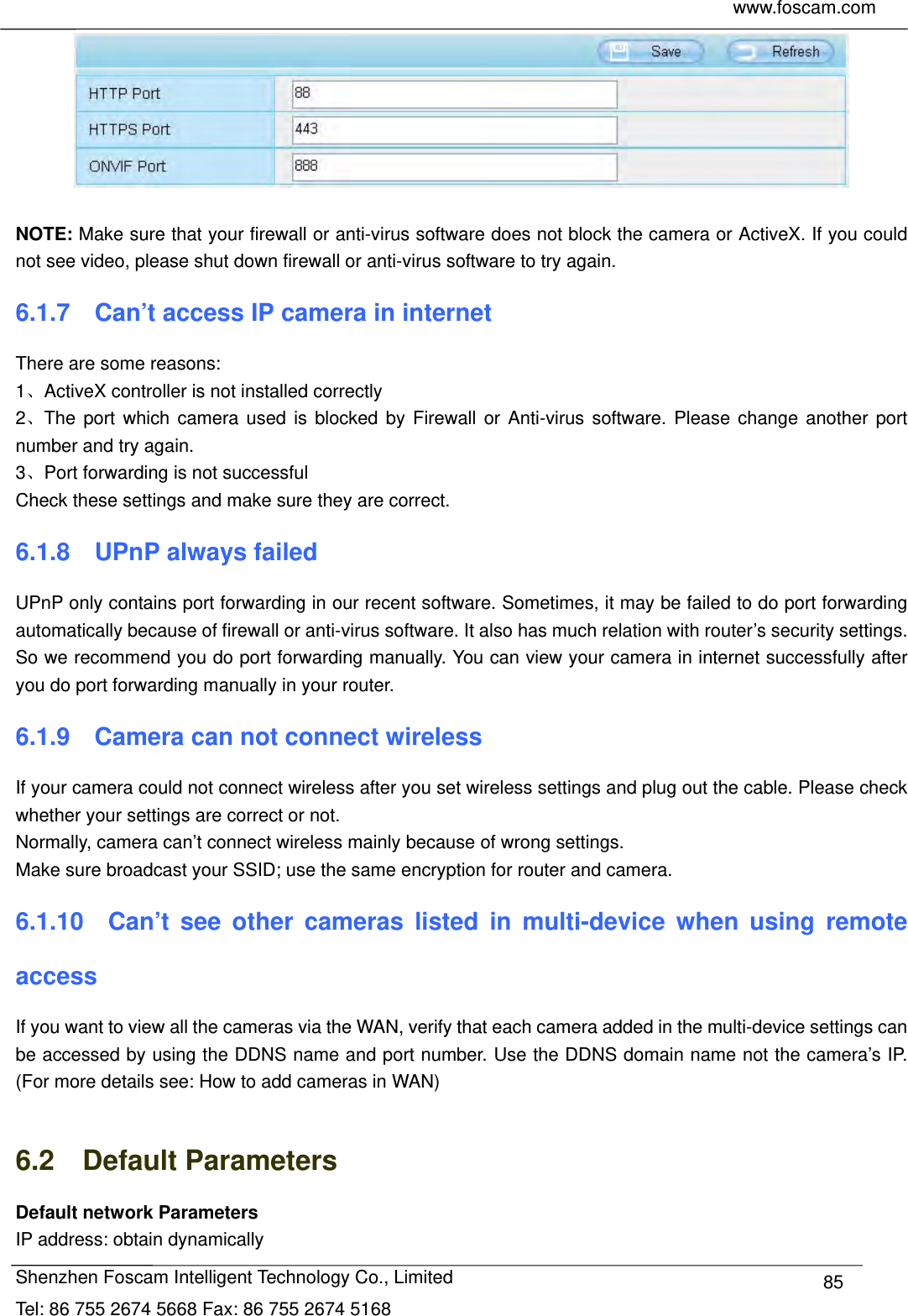     www.foscam.com            Shenzhen Foscam Intelligent Technology Co., Limited Tel: 86 755 2674 5668 Fax: 86 755 2674 5168  85  NOTE: Make sure that your firewall or anti-virus software does not block the camera or ActiveX. If you could not see video, please shut down firewall or anti-virus software to try again. 6.1.7    Can&rsquo;t access IP camera in internet There are some reasons: 1、ActiveX controller is not installed correctly   2、The port which camera used is blocked by Firewall or Anti-virus software. Please change another port number and try again. 3、Port forwarding is not successful Check these settings and make sure they are correct. 6.1.8  UPnP always failed UPnP only contains port forwarding in our recent software. Sometimes, it may be failed to do port forwarding automatically because of firewall or anti-virus software. It also has much relation with router&rsquo;s security settings. So we recommend you do port forwarding manually. You can view your camera in internet successfully after you do port forwarding manually in your router. 6.1.9    Camera can not connect wireless If your camera could not connect wireless after you set wireless settings and plug out the cable. Please check whether your settings are correct or not.   Normally, camera can&rsquo;t connect wireless mainly because of wrong settings. Make sure broadcast your SSID; use the same encryption for router and camera.   6.1.10  Can&rsquo;t see other cameras listed in multi-device when using remote access If you want to view all the cameras via the WAN, verify that each camera added in the multi-device settings can be accessed by using the DDNS name and port number. Use the DDNS domain name not the camera&rsquo;s IP. (For more details see: How to add cameras in WAN)  6.2  Default Parameters Default network Parameters IP address: obtain dynamically 