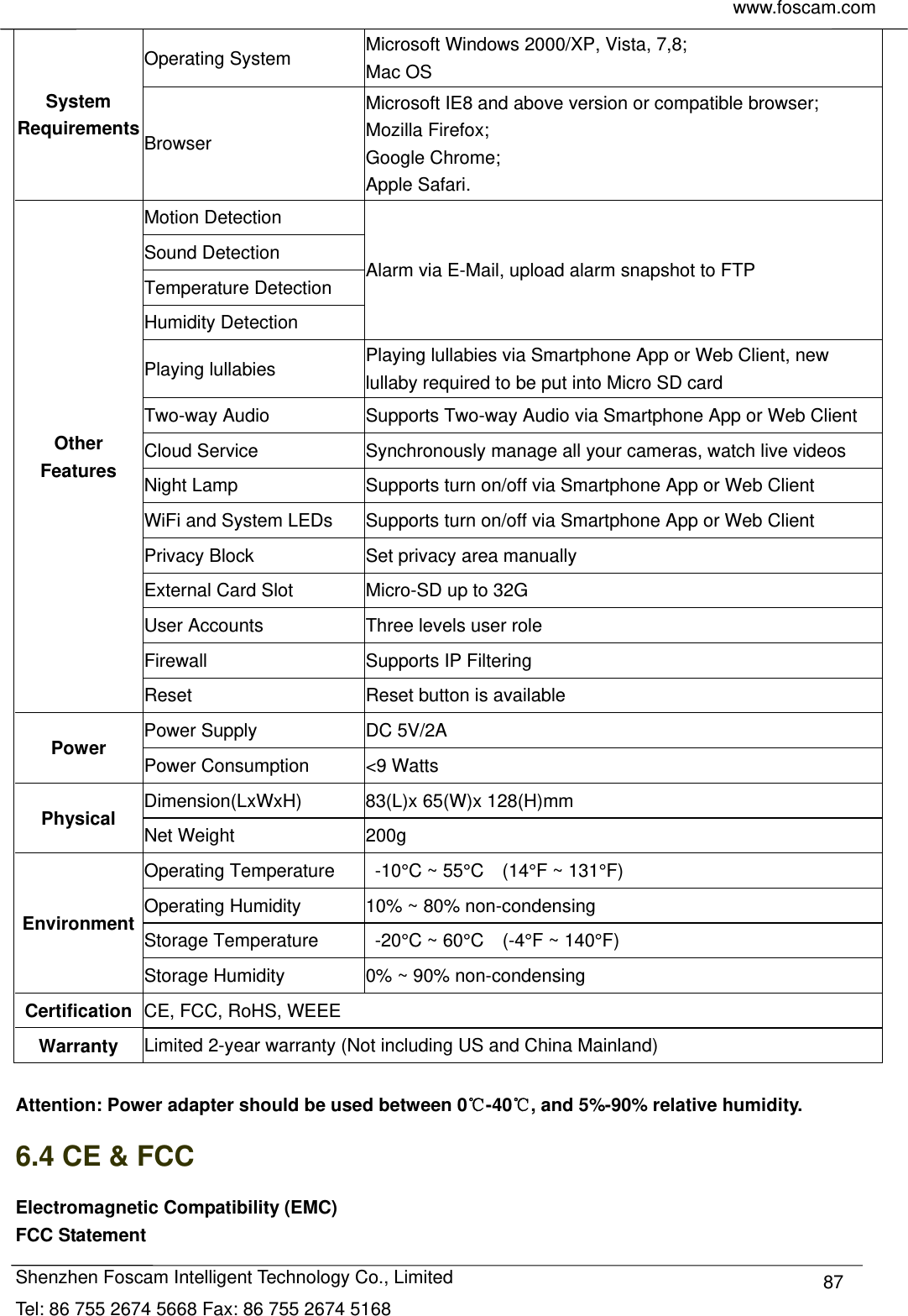     www.foscam.com            Shenzhen Foscam Intelligent Technology Co., Limited Tel: 86 755 2674 5668 Fax: 86 755 2674 5168  87System Requirements Operating System  Microsoft Windows 2000/XP, Vista, 7,8; Mac OS Browser Microsoft IE8 and above version or compatible browser; Mozilla Firefox; Google Chrome; Apple Safari. Other Features Motion Detection Alarm via E-Mail, upload alarm snapshot to FTP Sound Detection Temperature Detection Humidity Detection Playing lullabies  Playing lullabies via Smartphone App or Web Client, new lullaby required to be put into Micro SD card Two-way Audio  Supports Two-way Audio via Smartphone App or Web Client Cloud Service  Synchronously manage all your cameras, watch live videos   Night Lamp  Supports turn on/off via Smartphone App or Web Client WiFi and System LEDs  Supports turn on/off via Smartphone App or Web Client Privacy Block  Set privacy area manually External Card Slot  Micro-SD up to 32G User Accounts  Three levels user role Firewall Supports IP Filtering Reset  Reset button is available Power Power Supply  DC 5V/2A Power Consumption  <9 Watts Physical Dimension(LxWxH)  83(L)x 65(W)x 128(H)mm Net Weight  200g Environment Operating Temperature    -10&deg;C ~ 55&deg;C    (14&deg;F ~ 131&deg;F) Operating Humidity  10% ~ 80% non-condensing Storage Temperature    -20&deg;C ~ 60&deg;C    (-4&deg;F ~ 140&deg;F) Storage Humidity  0% ~ 90% non-condensing Certification  CE, FCC, RoHS, WEEE Warranty  Limited 2-year warranty (Not including US and China Mainland)    Attention: Power adapter should be used between 0℃-40 , and 5%℃-90% relative humidity. 6.4 CE &amp; FCC Electromagnetic Compatibility (EMC) FCC Statement 