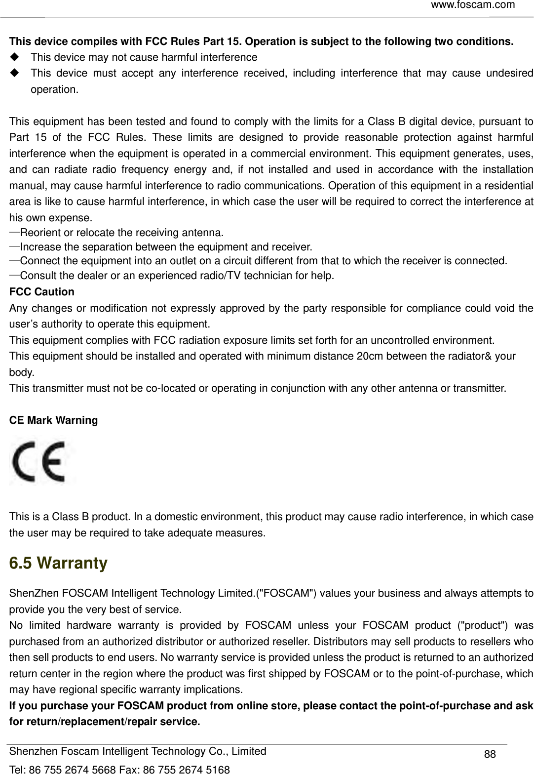     www.foscam.com            Shenzhen Foscam Intelligent Technology Co., Limited Tel: 86 755 2674 5668 Fax: 86 755 2674 5168  88 This device compiles with FCC Rules Part 15. Operation is subject to the following two conditions.   This device may not cause harmful interference   This device must accept any interference received, including interference that may cause undesired operation.  This equipment has been tested and found to comply with the limits for a Class B digital device, pursuant to Part 15 of the FCC Rules. These limits are designed to provide reasonable protection against harmful interference when the equipment is operated in a commercial environment. This equipment generates, uses, and can radiate radio frequency energy and, if not installed and used in accordance with the installation manual, may cause harmful interference to radio communications. Operation of this equipment in a residential area is like to cause harmful interference, in which case the user will be required to correct the interference at his own expense. &mdash;Reorient or relocate the receiving antenna.       &mdash;Increase the separation between the equipment and receiver.       &mdash;Connect the equipment into an outlet on a circuit different from that to which the receiver is connected.       &mdash;Consult the dealer or an experienced radio/TV technician for help. FCC Caution   Any changes or modification not expressly approved by the party responsible for compliance could void the user&rsquo;s authority to operate this equipment. This equipment complies with FCC radiation exposure limits set forth for an uncontrolled environment. This equipment should be installed and operated with minimum distance 20cm between the radiator&amp; your body. This transmitter must not be co-located or operating in conjunction with any other antenna or transmitter.  CE Mark Warning     This is a Class B product. In a domestic environment, this product may cause radio interference, in which case the user may be required to take adequate measures. 6.5 Warranty ShenZhen FOSCAM Intelligent Technology Limited.("FOSCAM") values your business and always attempts to provide you the very best of service. No limited hardware warranty is provided by FOSCAM unless your FOSCAM product ("product") was purchased from an authorized distributor or authorized reseller. Distributors may sell products to resellers who then sell products to end users. No warranty service is provided unless the product is returned to an authorized return center in the region where the product was first shipped by FOSCAM or to the point-of-purchase, which may have regional specific warranty implications. If you purchase your FOSCAM product from online store, please contact the point-of-purchase and ask for return/replacement/repair service.   