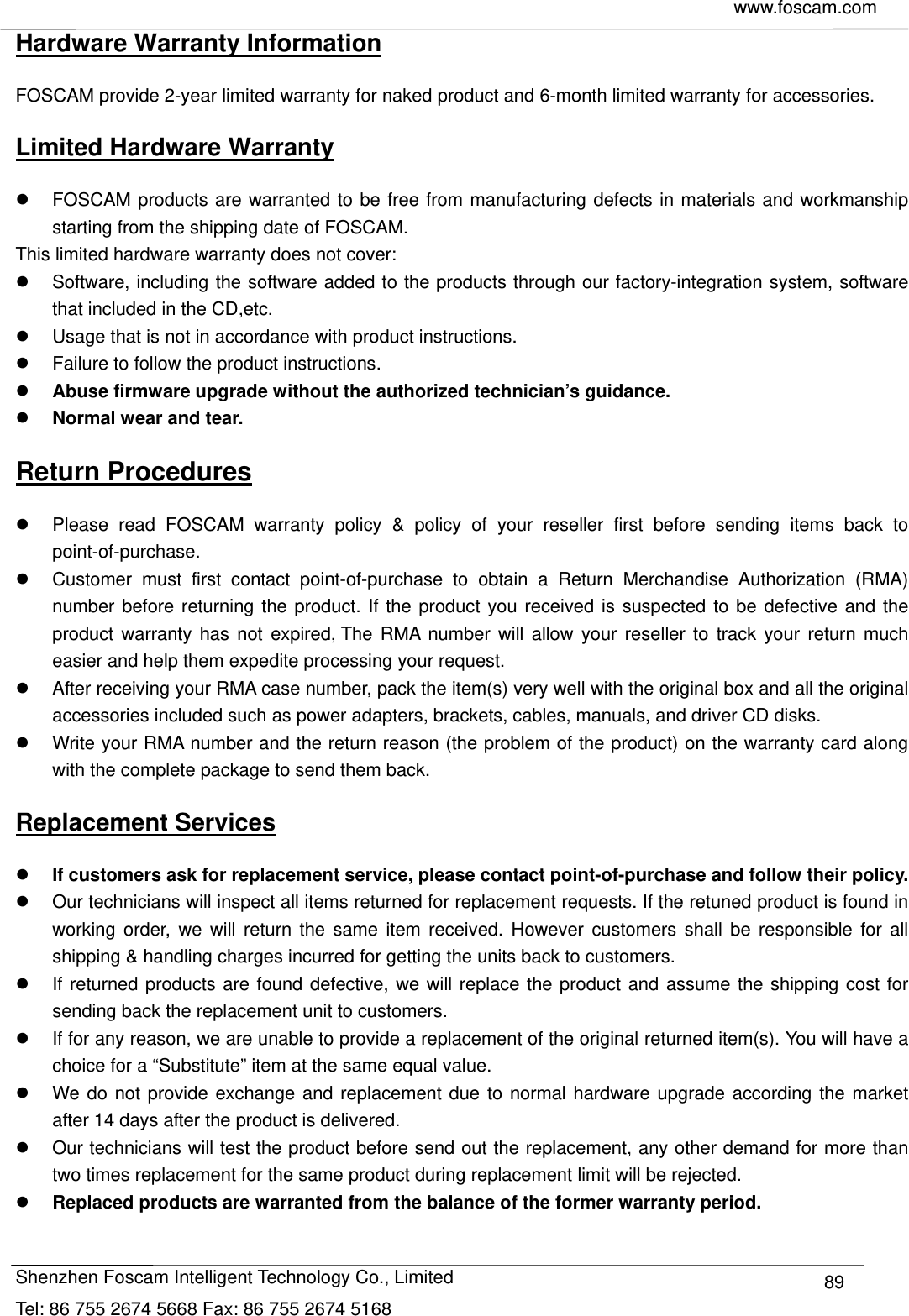     www.foscam.com            Shenzhen Foscam Intelligent Technology Co., Limited Tel: 86 755 2674 5668 Fax: 86 755 2674 5168  89Hardware Warranty Information FOSCAM provide 2-year limited warranty for naked product and 6-month limited warranty for accessories. Limited Hardware Warranty   FOSCAM products are warranted to be free from manufacturing defects in materials and workmanship starting from the shipping date of FOSCAM. This limited hardware warranty does not cover:   Software, including the software added to the products through our factory-integration system, software that included in the CD,etc.   Usage that is not in accordance with product instructions.   Failure to follow the product instructions.  Abuse firmware upgrade without the authorized technician&rsquo;s guidance.  Normal wear and tear. Return Procedures   Please read FOSCAM warranty policy &amp; policy of your reseller first before sending items back to point-of-purchase.   Customer must first contact point-of-purchase to obtain a Return Merchandise Authorization (RMA) number before returning the product. If the product you received is suspected to be defective and the product warranty has not expired, The RMA number will allow your reseller to track your return much easier and help them expedite processing your request.    After receiving your RMA case number, pack the item(s) very well with the original box and all the original accessories included such as power adapters, brackets, cables, manuals, and driver CD disks.   Write your RMA number and the return reason (the problem of the product) on the warranty card along with the complete package to send them back. Replacement Services  If customers ask for replacement service, please contact point-of-purchase and follow their policy.   Our technicians will inspect all items returned for replacement requests. If the retuned product is found in working order, we will return the same item received. However customers shall be responsible for all shipping &amp; handling charges incurred for getting the units back to customers.   If returned products are found defective, we will replace the product and assume the shipping cost for sending back the replacement unit to customers.   If for any reason, we are unable to provide a replacement of the original returned item(s). You will have a choice for a &ldquo;Substitute&rdquo; item at the same equal value.   We do not provide exchange and replacement due to normal hardware upgrade according the market after 14 days after the product is delivered.     Our technicians will test the product before send out the replacement, any other demand for more than two times replacement for the same product during replacement limit will be rejected.  Replaced products are warranted from the balance of the former warranty period.   
