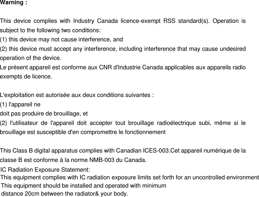 Warning :  This device complies with Industry Canada licence-exempt RSS standard(s). Operation is subject to the following two conditions: (1) this device may not cause interference, and (2) this device must accept any interference, including interference that may cause undesired operation of the device. Le pr&eacute;sent appareil est conforme aux CNR d'Industrie Canada applicables aux appareils radio exempts de licence.    L'exploitation est autoris&eacute;e aux deux conditions suivantes :   (1) l'appareil ne doit pas produire de brouillage, et   (2) l'utilisateur de l'appareil doit accepter tout brouillage radio&eacute;lectrique subi, m&ecirc;me si le brouillage est susceptible d'en compromettre le fonctionnement  This Class B digital apparatus complies with Canadian ICES-003.Cet appareil num&eacute;rique de la classe B est conforme &agrave; la norme NMB-003 du Canada.  IC Radiation Exposure Statement:  This equipment complies with  IC  radiation exposure limits set forth for an uncontrolled environmentThis equipment should be installed and operated with minimum   distance 20cm between the radiator&amp; your body.