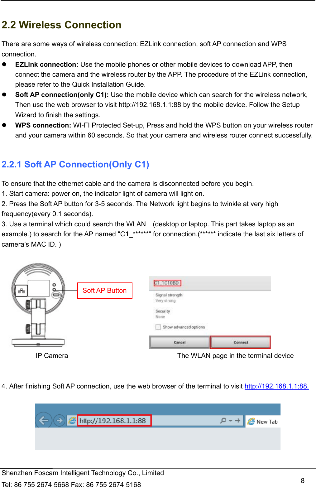  Shenzhen Foscam Intelligent Technology Co., Limited Tel: 86 755 2674 5668 Fax: 86 755 2674 5168   8 2.2 Wireless Connection There are some ways of wireless connection: EZLink connection, soft AP connection and WPS connection.  EZLink connection: Use the mobile phones or other mobile devices to download APP, then connect the camera and the wireless router by the APP. The procedure of the EZLink connection, please refer to the Quick Installation Guide.  Soft AP connection(only C1): Use the mobile device which can search for the wireless network, Then use the web browser to visit http://192.168.1.1:88 by the mobile device. Follow the Setup Wizard to finish the settings.  WPS connection: WI-FI Protected Set-up, Press and hold the WPS button on your wireless router and your camera within 60 seconds. So that your camera and wireless router connect successfully.  2.2.1 Soft AP Connection(Only C1) To ensure that the ethernet cable and the camera is disconnected before you begin.   1. Start camera: power on, the indicator light of camera will light on. 2. Press the Soft AP button for 3-5 seconds. The Network light begins to twinkle at very high frequency(every 0.1 seconds).   3. Use a terminal which could search the WLAN    (desktop or laptop. This part takes laptop as an example.) to search for the AP named "C1_******" for connection.(****** indicate the last six letters of camera&rsquo;s MAC ID. )                                    IP Camera                                The WLAN page in the terminal device   4. After finishing Soft AP connection, use the web browser of the terminal to visit http://192.168.1.1:88.    Soft AP Button
