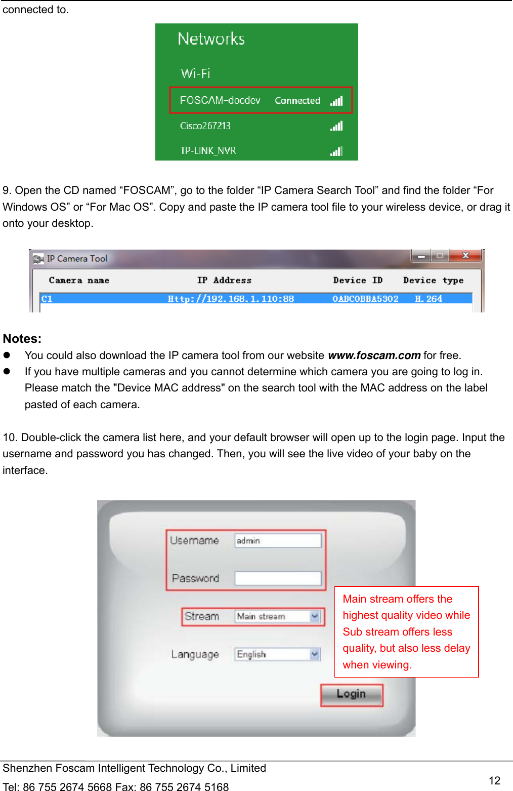   Shenzhen Foscam Intelligent Technology Co., Limited Tel: 86 755 2674 5668 Fax: 86 755 2674 5168   12connected to.   9. Open the CD named &ldquo;FOSCAM&rdquo;, go to the folder &ldquo;IP Camera Search Tool&rdquo; and find the folder &ldquo;For Windows OS&rdquo; or &ldquo;For Mac OS&rdquo;. Copy and paste the IP camera tool file to your wireless device, or drag it onto your desktop.    Notes:    You could also download the IP camera tool from our website www.foscam.com for free.   If you have multiple cameras and you cannot determine which camera you are going to log in. Please match the "Device MAC address" on the search tool with the MAC address on the label pasted of each camera.  10. Double-click the camera list here, and your default browser will open up to the login page. Input the username and password you has changed. Then, you will see the live video of your baby on the interface.    Main stream offers the highest quality video while Sub stream offers less quality, but also less delay when viewing. 
