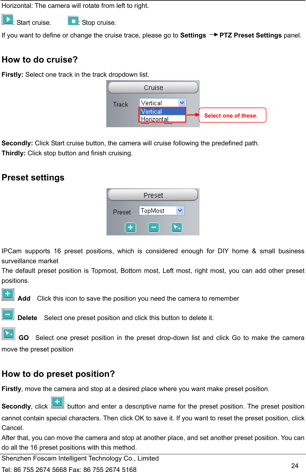   Shenzhen Foscam Intelligent Technology Co., Limited Tel: 86 755 2674 5668 Fax: 86 755 2674 5168   24Horizontal: The camera will rotate from left to right. : Start cruise.      : Stop cruise.   If you want to define or change the cruise trace, please go to Settings    PTZ Preset Settings panel.  How to do cruise? Firstly: Select one track in the track dropdown list.   Secondly: Click Start cruise button, the camera will cruise following the predefined path.   Thirdly: Click stop button and finish cruising.  Preset settings   IPCam supports 16 preset positions, which is considered enough for DIY home &amp; small business surveillance market The default preset position is Topmost, Bottom most, Left most, right most, you can add other preset positions.  Add  Click this icon to save the position you need the camera to remember  Delete    Select one preset position and click this button to delete it.    GO  Select one preset position in the preset drop-down list and click Go to make the camera move the preset position  How to do preset position? Firstly, move the camera and stop at a desired place where you want make preset position. Secondly, click    button and enter a descriptive name for the preset position. The preset position cannot contain special characters. Then click OK to save it. If you want to reset the preset position, click Cancel. After that, you can move the camera and stop at another place, and set another preset position. You can do all the 16 preset positions with this method.   Select one of these. 