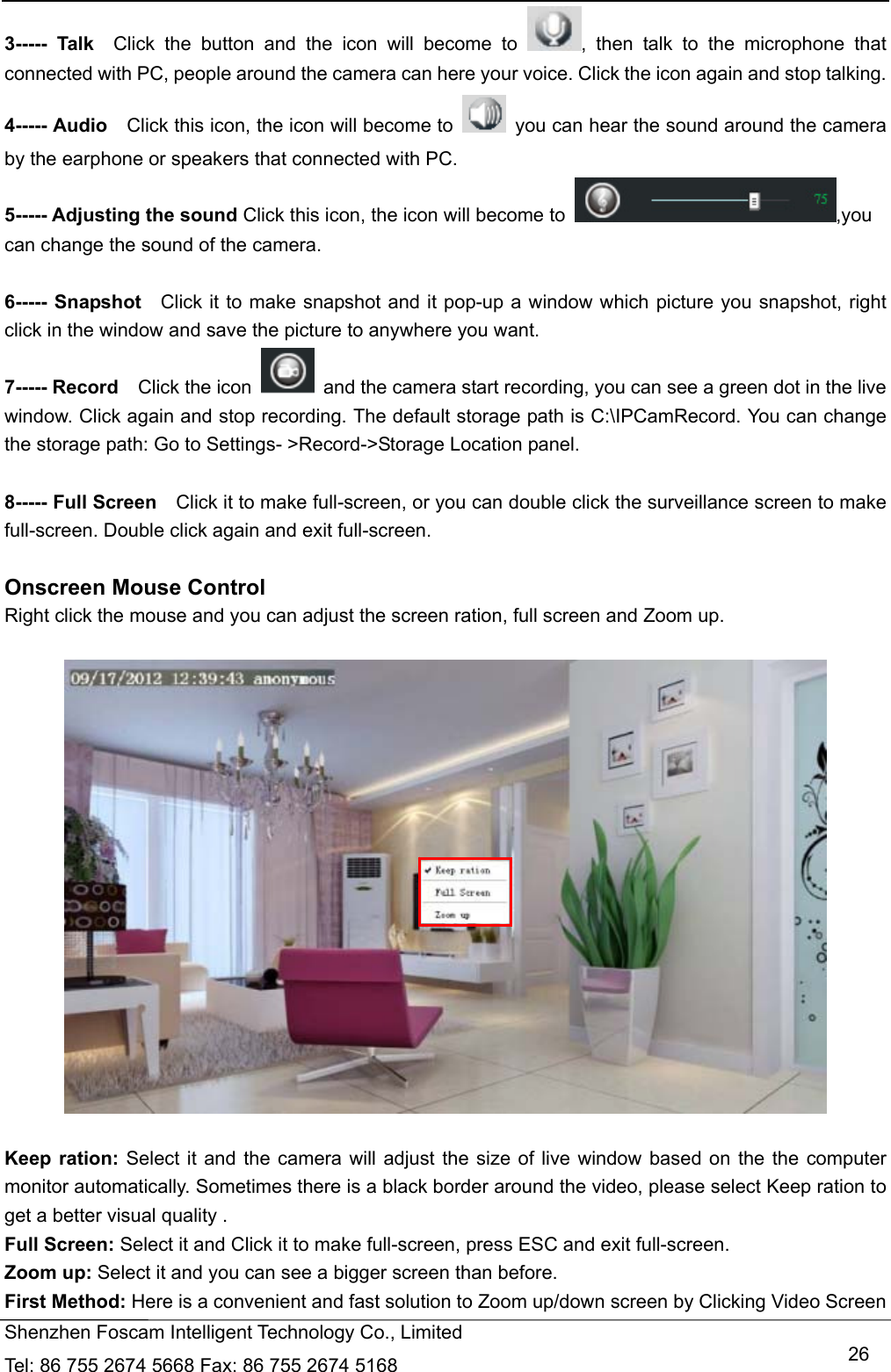   Shenzhen Foscam Intelligent Technology Co., Limited Tel: 86 755 2674 5668 Fax: 86 755 2674 5168   263----- Talk  Click the button and the icon will become to  , then talk to the microphone that connected with PC, people around the camera can here your voice. Click the icon again and stop talking. 4----- Audio    Click this icon, the icon will become to    you can hear the sound around the camera by the earphone or speakers that connected with PC. 5----- Adjusting the sound Click this icon, the icon will become to  ,you can change the sound of the camera.  6----- Snapshot  Click it to make snapshot and it pop-up a window which picture you snapshot, right click in the window and save the picture to anywhere you want. 7----- Record  Click the icon    and the camera start recording, you can see a green dot in the live window. Click again and stop recording. The default storage path is C:\IPCamRecord. You can change the storage path: Go to Settings- >Record->Storage Location panel.  8----- Full Screen    Click it to make full-screen, or you can double click the surveillance screen to make full-screen. Double click again and exit full-screen.  Onscreen Mouse Control Right click the mouse and you can adjust the screen ration, full screen and Zoom up.    Keep ration: Select it and the camera will adjust the size of live window based on the the computer monitor automatically. Sometimes there is a black border around the video, please select Keep ration to get a better visual quality . Full Screen: Select it and Click it to make full-screen, press ESC and exit full-screen. Zoom up: Select it and you can see a bigger screen than before. First Method: Here is a convenient and fast solution to Zoom up/down screen by Clicking Video Screen 