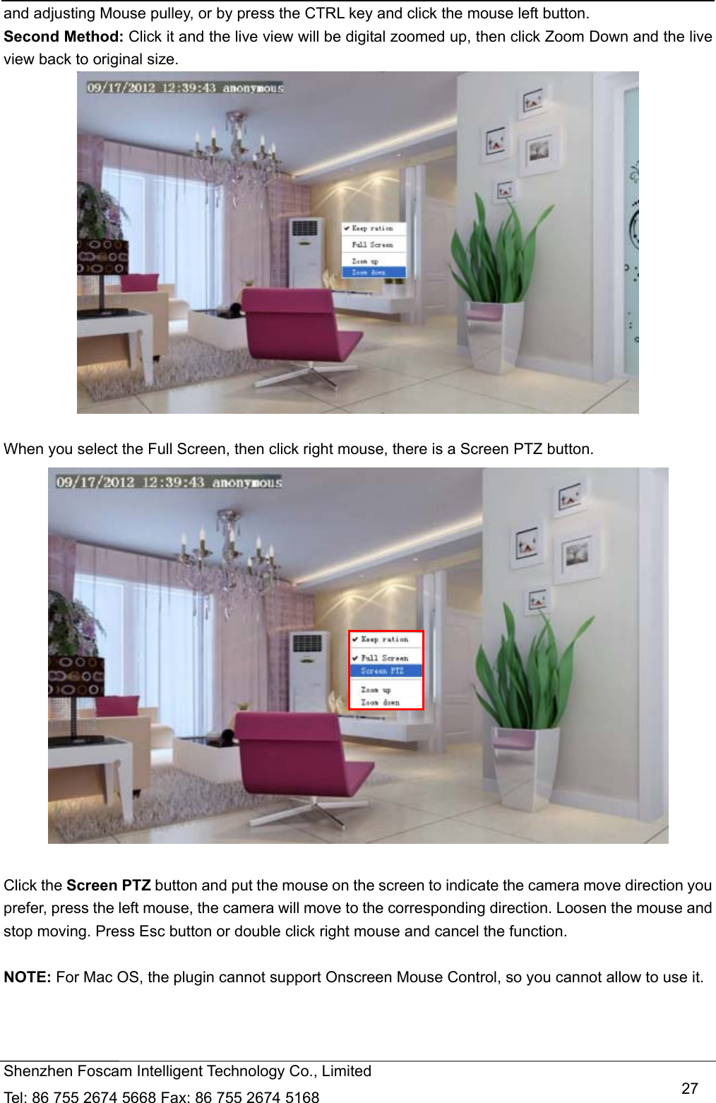   Shenzhen Foscam Intelligent Technology Co., Limited Tel: 86 755 2674 5668 Fax: 86 755 2674 5168   27and adjusting Mouse pulley, or by press the CTRL key and click the mouse left button. Second Method: Click it and the live view will be digital zoomed up, then click Zoom Down and the live view back to original size.   When you select the Full Screen, then click right mouse, there is a Screen PTZ button.   Click the Screen PTZ button and put the mouse on the screen to indicate the camera move direction you prefer, press the left mouse, the camera will move to the corresponding direction. Loosen the mouse and stop moving. Press Esc button or double click right mouse and cancel the function.  NOTE: For Mac OS, the plugin cannot support Onscreen Mouse Control, so you cannot allow to use it.    