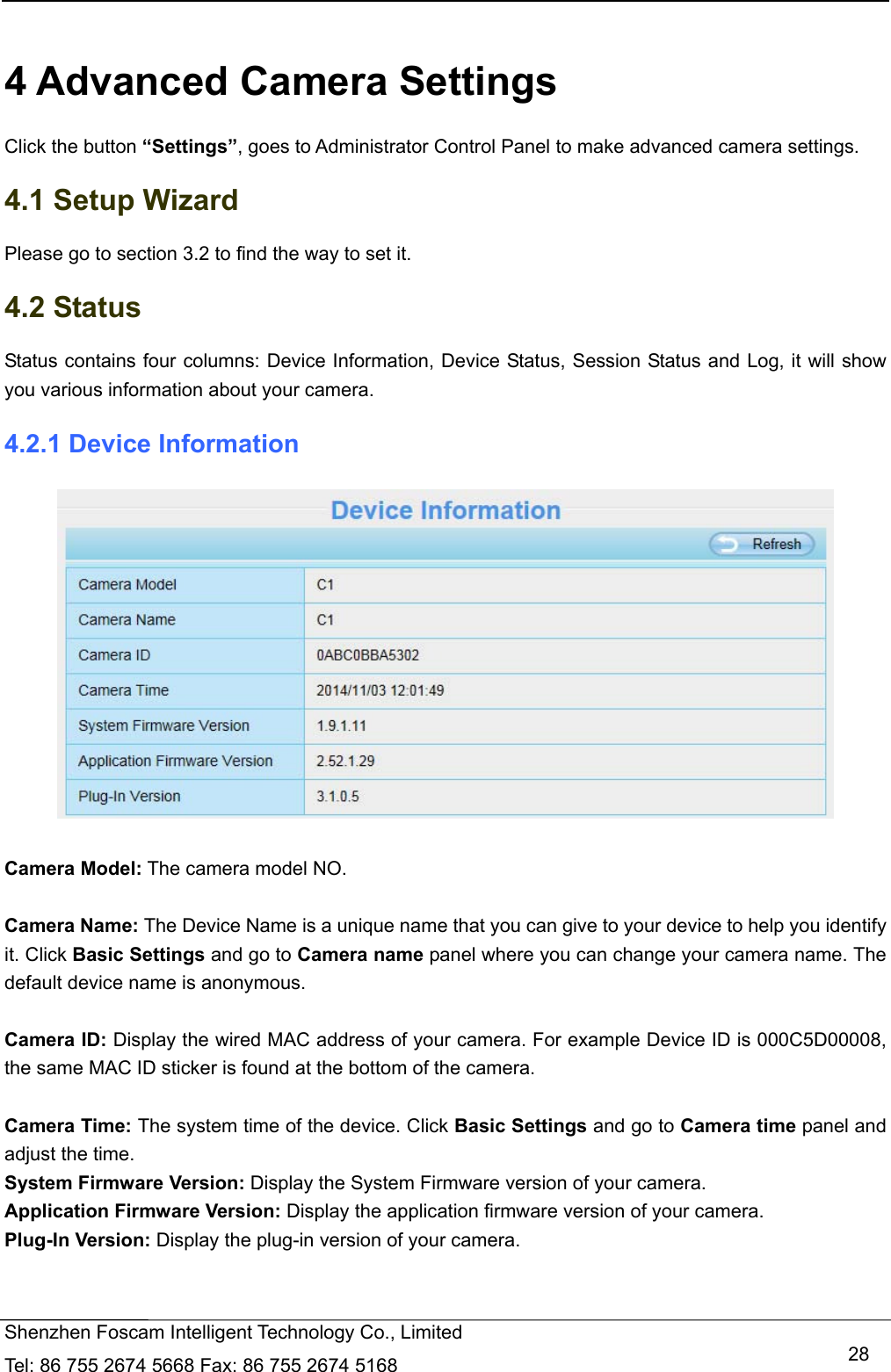   Shenzhen Foscam Intelligent Technology Co., Limited Tel: 86 755 2674 5668 Fax: 86 755 2674 5168   28 4 Advanced Camera Settings Click the button &ldquo;Settings&rdquo;, goes to Administrator Control Panel to make advanced camera settings. 4.1 Setup Wizard Please go to section 3.2 to find the way to set it. 4.2 Status Status contains four columns: Device Information, Device Status, Session Status and Log, it will show you various information about your camera. 4.2.1 Device Information   Camera Model: The camera model NO.  Camera Name: The Device Name is a unique name that you can give to your device to help you identify it. Click Basic Settings and go to Camera name panel where you can change your camera name. The default device name is anonymous.  Camera ID: Display the wired MAC address of your camera. For example Device ID is 000C5D00008, the same MAC ID sticker is found at the bottom of the camera.  Camera Time: The system time of the device. Click Basic Settings and go to Camera time panel and adjust the time. System Firmware Version: Display the System Firmware version of your camera. Application Firmware Version: Display the application firmware version of your camera. Plug-In Version: Display the plug-in version of your camera. 