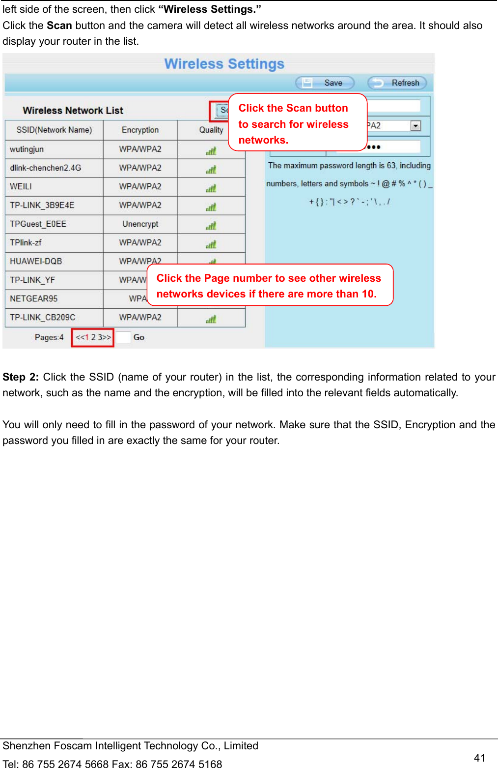   Shenzhen Foscam Intelligent Technology Co., Limited Tel: 86 755 2674 5668 Fax: 86 755 2674 5168   41left side of the screen, then click &ldquo;Wireless Settings.&rdquo; Click the Scan button and the camera will detect all wireless networks around the area. It should also display your router in the list.   Step 2: Click the SSID (name of your router) in the list, the corresponding information related to your network, such as the name and the encryption, will be filled into the relevant fields automatically.  You will only need to fill in the password of your network. Make sure that the SSID, Encryption and the password you filled in are exactly the same for your router. Click the Page number to see other wireless networks devices if there are more than 10. Click the Scan button to search for wireless networks.