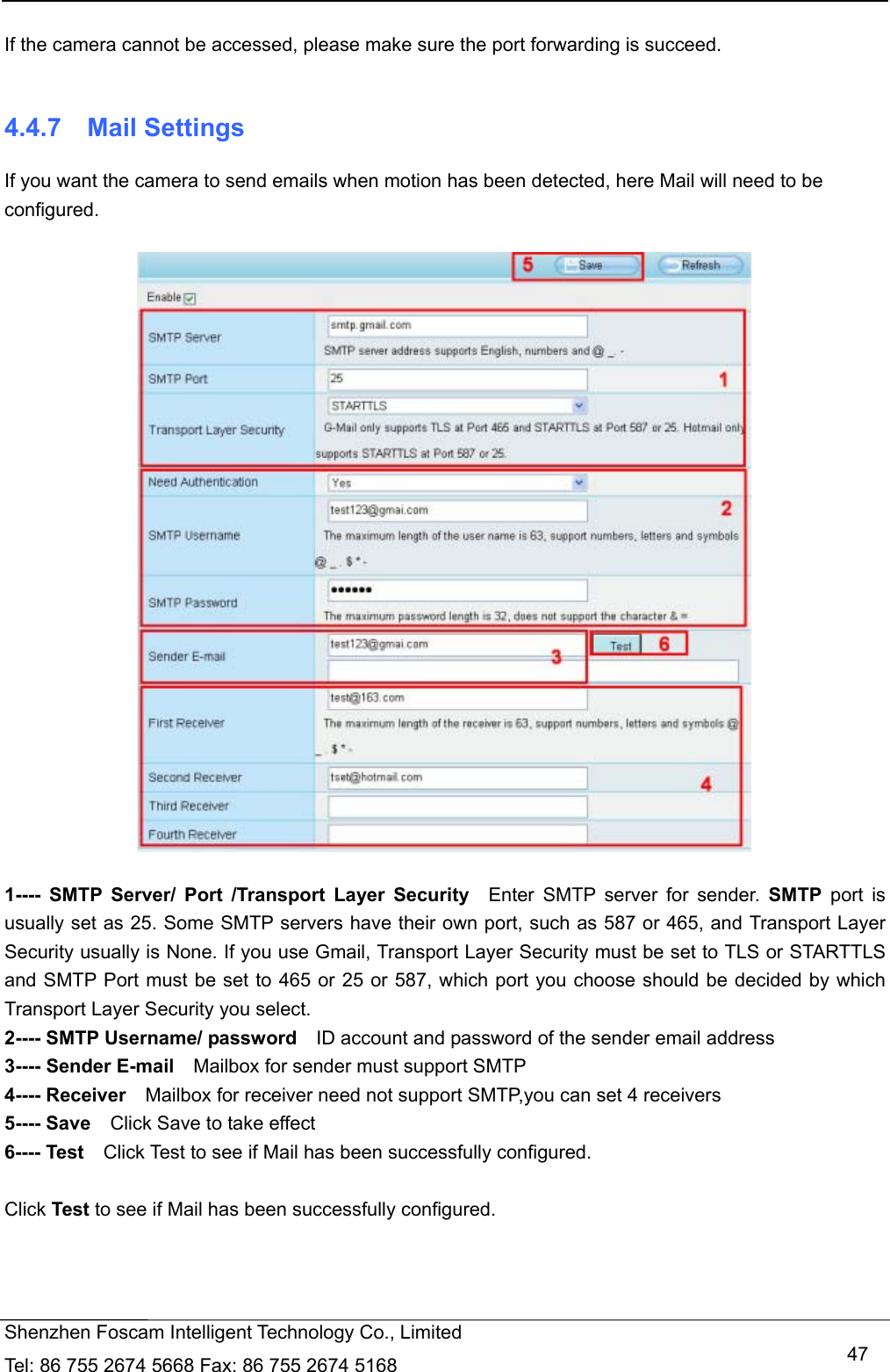   Shenzhen Foscam Intelligent Technology Co., Limited Tel: 86 755 2674 5668 Fax: 86 755 2674 5168   47 If the camera cannot be accessed, please make sure the port forwarding is succeed.  4.4.7  Mail Settings If you want the camera to send emails when motion has been detected, here Mail will need to be configured.    1---- SMTP Server/ Port /Transport Layer Security  Enter SMTP server for sender. SMTP port is usually set as 25. Some SMTP servers have their own port, such as 587 or 465, and Transport Layer Security usually is None. If you use Gmail, Transport Layer Security must be set to TLS or STARTTLS and SMTP Port must be set to 465 or 25 or 587, which port you choose should be decided by which Transport Layer Security you select. 2---- SMTP Username/ password    ID account and password of the sender email address 3---- Sender E-mail    Mailbox for sender must support SMTP 4---- Receiver    Mailbox for receiver need not support SMTP,you can set 4 receivers     5---- Save    Click Save to take effect 6---- Test    Click Test to see if Mail has been successfully configured.  Click Test to see if Mail has been successfully configured. 
