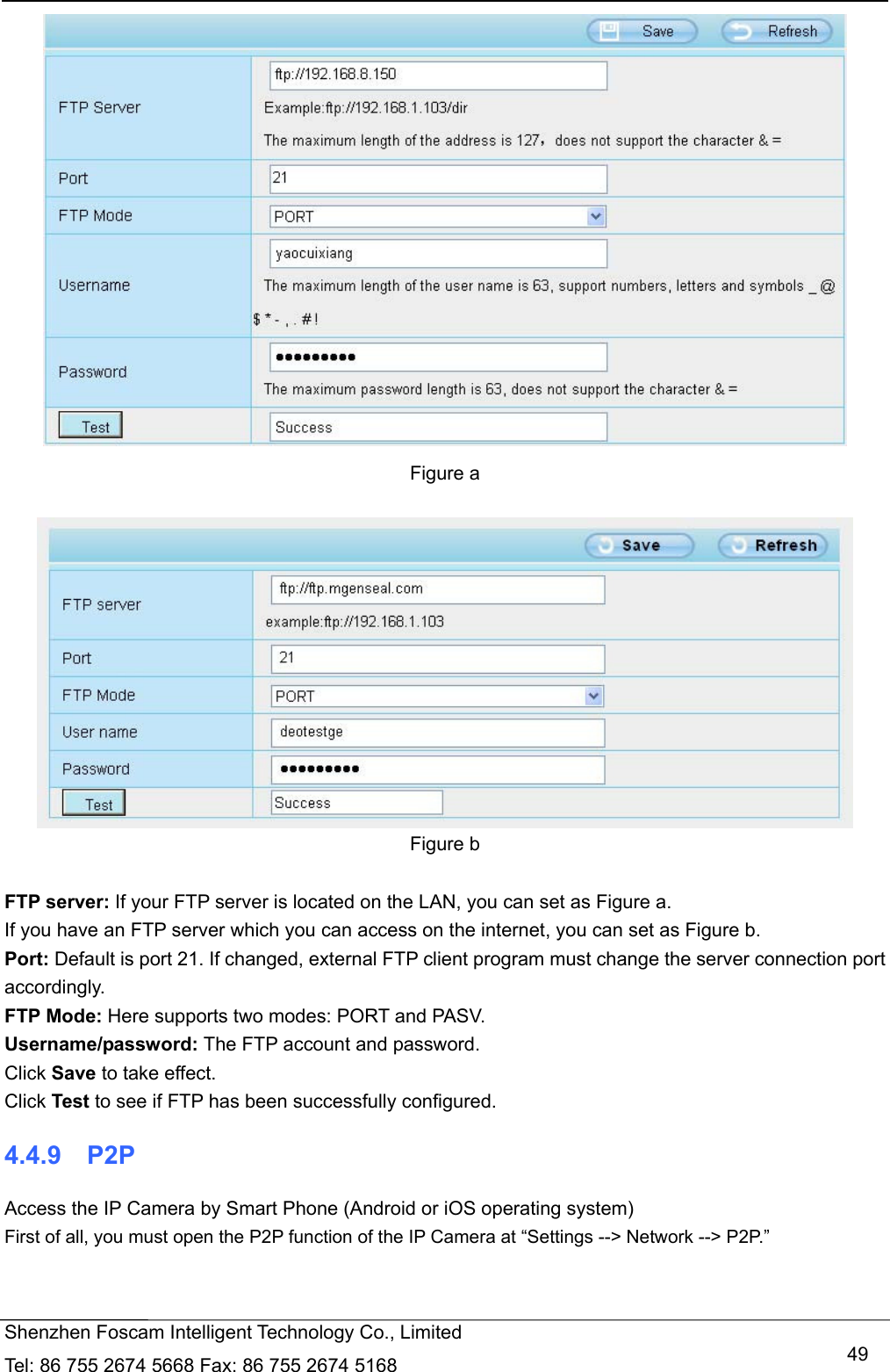   Shenzhen Foscam Intelligent Technology Co., Limited Tel: 86 755 2674 5668 Fax: 86 755 2674 5168   49 Figure a   Figure b  FTP server: If your FTP server is located on the LAN, you can set as Figure a.   If you have an FTP server which you can access on the internet, you can set as Figure b.   Port: Default is port 21. If changed, external FTP client program must change the server connection port accordingly. FTP Mode: Here supports two modes: PORT and PASV. Username/password: The FTP account and password. Click Save to take effect. Click Test to see if FTP has been successfully configured. 4.4.9  P2P Access the IP Camera by Smart Phone (Android or iOS operating system) First of all, you must open the P2P function of the IP Camera at &ldquo;Settings --> Network --> P2P.&rdquo;   