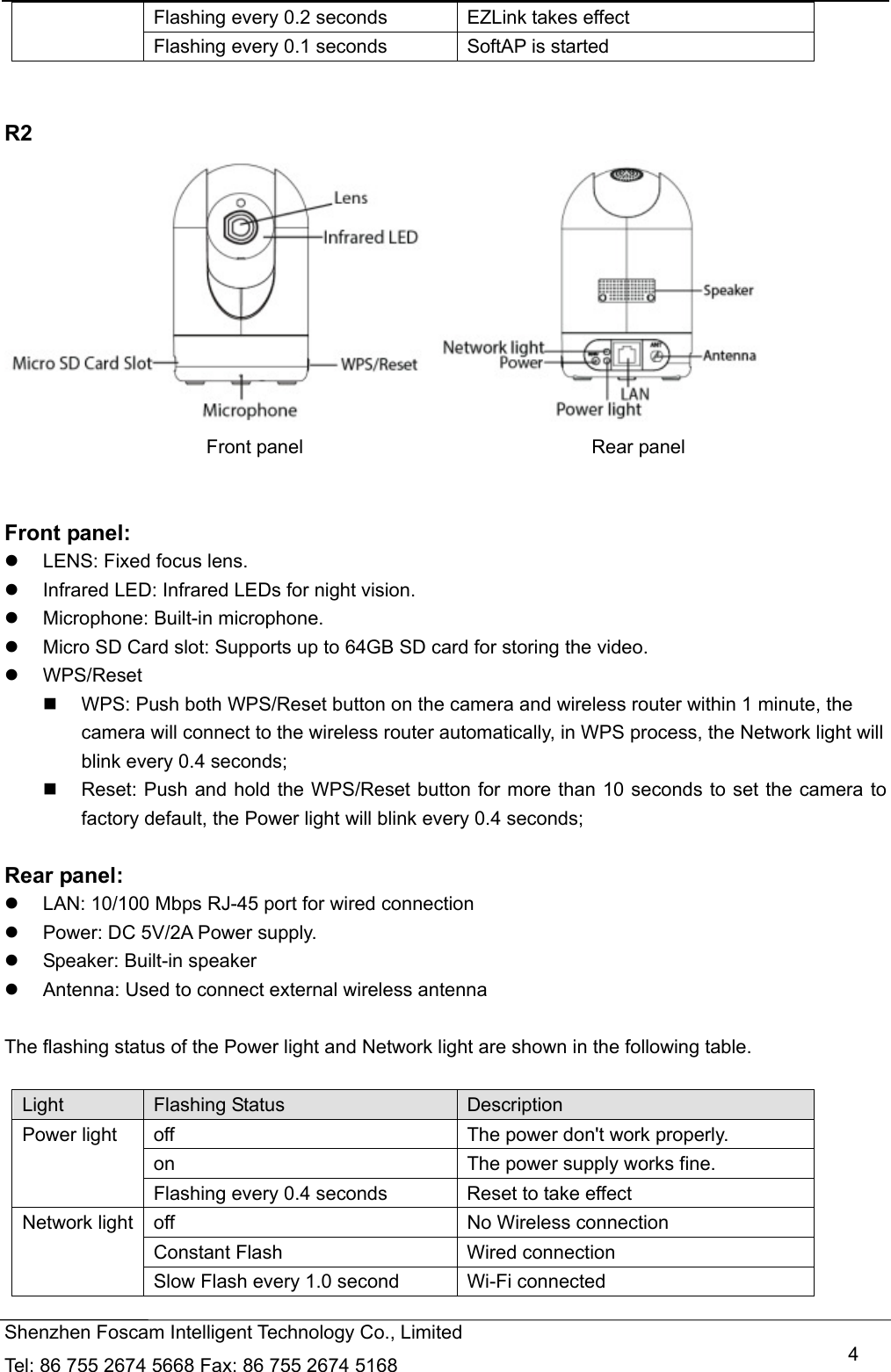   Shenzhen Foscam Intelligent Technology Co., Limited Tel: 86 755 2674 5668 Fax: 86 755 2674 5168   4Flashing every 0.2 seconds EZLink takes effect Flashing every 0.1 seconds SoftAP is started   R2                       Front panel                              Rear panel   Front panel:   LENS: Fixed focus lens.     Infrared LED: Infrared LEDs for night vision.  Microphone: Built-in microphone.   Micro SD Card slot: Supports up to 64GB SD card for storing the video.  WPS/Reset   WPS: Push both WPS/Reset button on the camera and wireless router within 1 minute, the camera will connect to the wireless router automatically, in WPS process, the Network light will blink every 0.4 seconds;     Reset: Push and hold the WPS/Reset button for more than 10 seconds to set the camera to factory default, the Power light will blink every 0.4 seconds;  Rear panel:   LAN: 10/100 Mbps RJ-45 port for wired connection   Power: DC 5V/2A Power supply.   Speaker: Built-in speaker   Antenna: Used to connect external wireless antenna  The flashing status of the Power light and Network light are shown in the following table.    Light  Flashing Status  Description Power light  off  The power don't work properly. on  The power supply works fine. Flashing every 0.4 seconds      Reset to take effect Network light  off  No Wireless connection Constant Flash  Wired connection Slow Flash every 1.0 second      Wi-Fi connected 