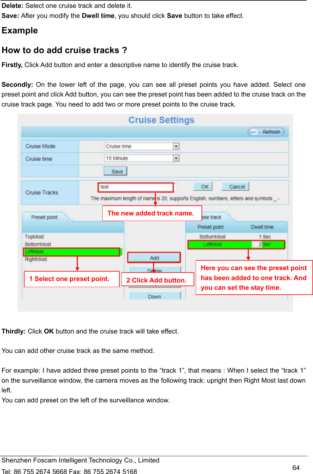   Shenzhen Foscam Intelligent Technology Co., Limited Tel: 86 755 2674 5668 Fax: 86 755 2674 5168   64Delete: Select one cruise track and delete it. Save: After you modify the Dwell time, you should click Save button to take effect. Example How to do add cruise tracks ? Firstly, Click Add button and enter a descriptive name to identify the cruise track.  Secondly: On the lower left of the page, you can see all preset points you have added. Select one preset point and click Add button, you can see the preset point has been added to the cruise track on the cruise track page. You need to add two or more preset points to the cruise track.      Thirdly: Click OK button and the cruise track will take effect.  You can add other cruise track as the same method.  For example: I have added three preset points to the &ldquo;track 1&rdquo;, that means : When I select the &ldquo;track 1&rdquo; on the surveillance window, the camera moves as the following track: upright then Right Most last down left. You can add preset on the left of the surveillance window. The new added track name. 1 Select one preset point.  2 Click Add button.Here you can see the preset point has been added to one track. And you can set the stay time. 