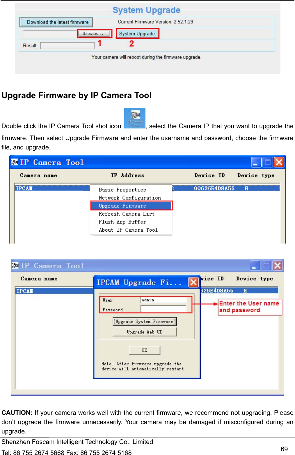   Shenzhen Foscam Intelligent Technology Co., Limited Tel: 86 755 2674 5668 Fax: 86 755 2674 5168   69  Upgrade Firmware by IP Camera Tool Double click the IP Camera Tool shot icon  , select the Camera IP that you want to upgrade the firmware. Then select Upgrade Firmware and enter the username and password, choose the firmware file, and upgrade.     CAUTION: If your camera works well with the current firmware, we recommend not upgrading. Please don&rsquo;t upgrade the firmware unnecessarily. Your camera may be damaged if misconfigured during an upgrade.  