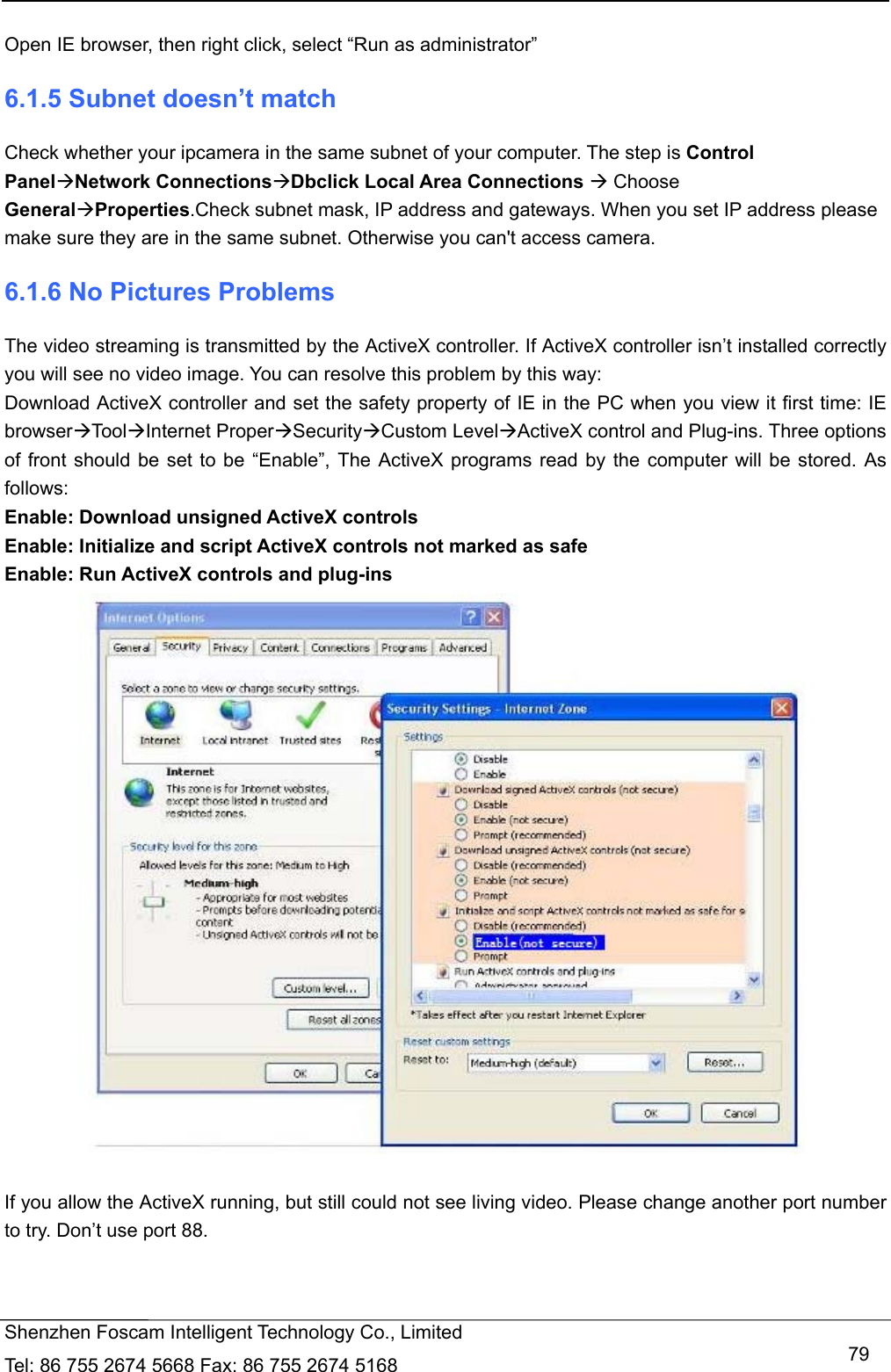   Shenzhen Foscam Intelligent Technology Co., Limited Tel: 86 755 2674 5668 Fax: 86 755 2674 5168   79 Open IE browser, then right click, select &ldquo;Run as administrator&rdquo; 6.1.5 Subnet doesn&rsquo;t match Check whether your ipcamera in the same subnet of your computer. The step is Control PanelNetwork ConnectionsDbclick Local Area Connections  Choose GeneralProperties.Check subnet mask, IP address and gateways. When you set IP address please make sure they are in the same subnet. Otherwise you can't access camera.   6.1.6 No Pictures Problems The video streaming is transmitted by the ActiveX controller. If ActiveX controller isn&rsquo;t installed correctly you will see no video image. You can resolve this problem by this way: Download ActiveX controller and set the safety property of IE in the PC when you view it first time: IE browserToolInternet ProperSecurityCustom LevelActiveX control and Plug-ins. Three options of front should be set to be &ldquo;Enable&rdquo;, The ActiveX programs read by the computer will be stored. As follows: Enable: Download unsigned ActiveX controls Enable: Initialize and script ActiveX controls not marked as safe Enable: Run ActiveX controls and plug-ins   If you allow the ActiveX running, but still could not see living video. Please change another port number to try. Don&rsquo;t use port 88. 