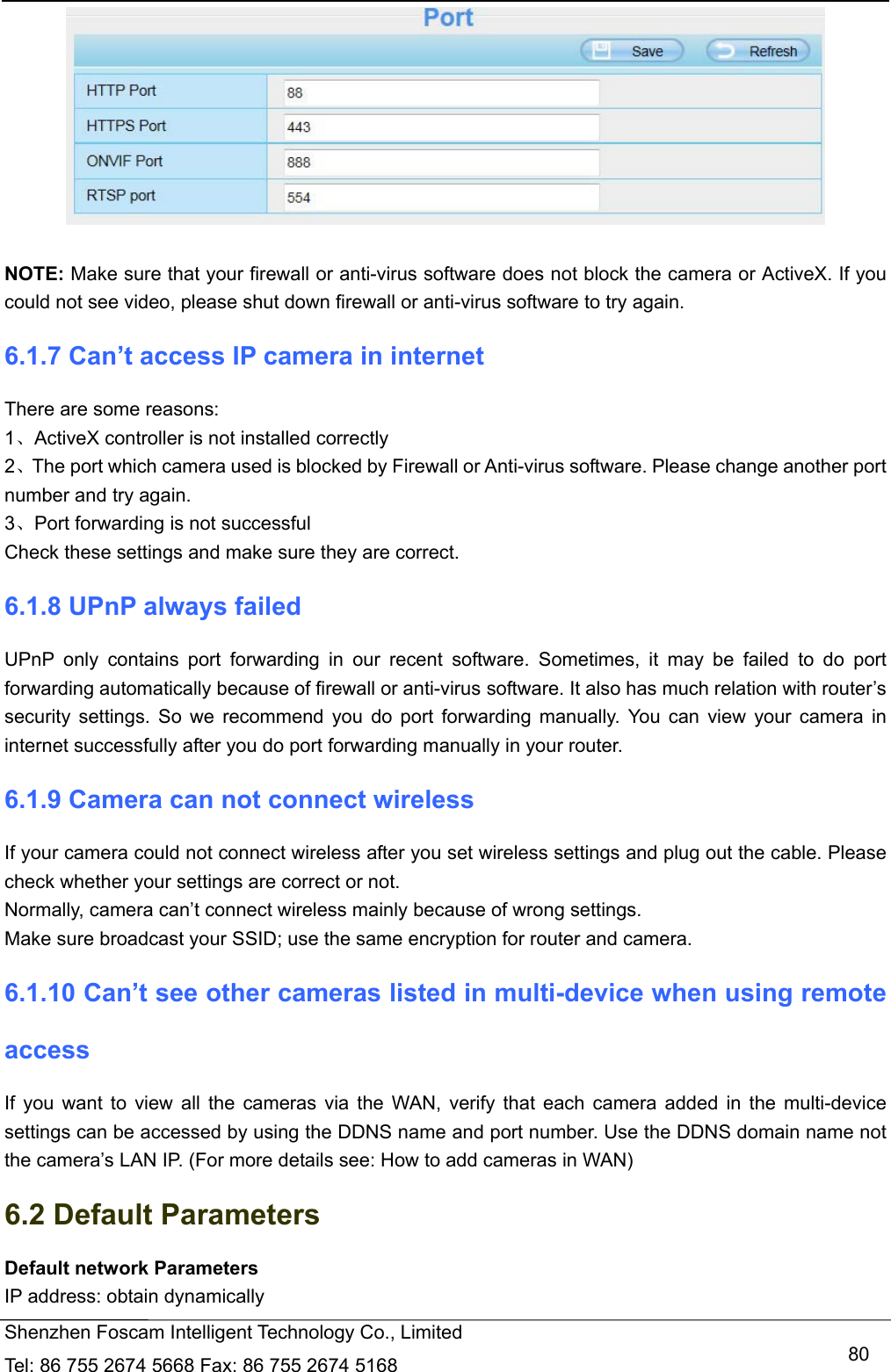   Shenzhen Foscam Intelligent Technology Co., Limited Tel: 86 755 2674 5668 Fax: 86 755 2674 5168   80  NOTE: Make sure that your firewall or anti-virus software does not block the camera or ActiveX. If you could not see video, please shut down firewall or anti-virus software to try again. 6.1.7 Can&rsquo;t access IP camera in internet There are some reasons: 1、ActiveX controller is not installed correctly     2、The port which camera used is blocked by Firewall or Anti-virus software. Please change another port number and try again. 3、Port forwarding is not successful Check these settings and make sure they are correct. 6.1.8 UPnP always failed UPnP only contains port forwarding in our recent software. Sometimes, it may be failed to do port forwarding automatically because of firewall or anti-virus software. It also has much relation with router&rsquo;s security settings. So we recommend you do port forwarding manually. You can view your camera in internet successfully after you do port forwarding manually in your router. 6.1.9 Camera can not connect wireless If your camera could not connect wireless after you set wireless settings and plug out the cable. Please check whether your settings are correct or not.   Normally, camera can&rsquo;t connect wireless mainly because of wrong settings. Make sure broadcast your SSID; use the same encryption for router and camera.   6.1.10 Can&rsquo;t see other cameras listed in multi-device when using remote access If you want to view all the cameras via the WAN, verify that each camera added in the multi-device settings can be accessed by using the DDNS name and port number. Use the DDNS domain name not the camera&rsquo;s LAN IP. (For more details see: How to add cameras in WAN) 6.2 Default Parameters Default network Parameters IP address: obtain dynamically 