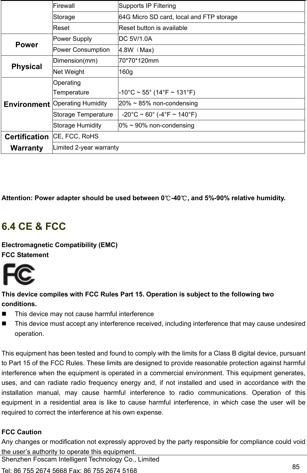   Shenzhen Foscam Intelligent Technology Co., Limited Tel: 86 755 2674 5668 Fax: 86 755 2674 5168   85Firewall  Supports IP Filtering Storage  64G Micro SD card, local and FTP storage Reset  Reset button is available Power  Power Supply  DC 5V/1.0A Power Consumption  4.8W（Max) Physical  Dimension(mm) 70*70*120mm Net Weight  160g Environment Operating Temperature  -10&deg;C ~ 55&deg; (14&deg;F ~ 131&deg;F) Operating Humidity  20% ~ 85% non-condensing Storage Temperature    -20&deg;C ~ 60&deg; (-4&deg;F ~ 140&deg;F) Storage Humidity  0% ~ 90% non-condensing Certification  CE, FCC, RoHS Warranty  Limited 2-year warranty     Attention: Power adapter should be used between 0℃-40 , and 5%℃-90% relative humidity.  6.4 CE &amp; FCC Electromagnetic Compatibility (EMC) FCC Statement  This device compiles with FCC Rules Part 15. Operation is subject to the following two conditions.   This device may not cause harmful interference   This device must accept any interference received, including interference that may cause undesired operation.  This equipment has been tested and found to comply with the limits for a Class B digital device, pursuant to Part 15 of the FCC Rules. These limits are designed to provide reasonable protection against harmful interference when the equipment is operated in a commercial environment. This equipment generates, uses, and can radiate radio frequency energy and, if not installed and used in accordance with the installation manual, may cause harmful interference to radio communications. Operation of this equipment in a residential area is like to cause harmful interference, in which case the user will be required to correct the interference at his own expense.  FCC Caution   Any changes or modification not expressly approved by the party responsible for compliance could void the user&rsquo;s authority to operate this equipment. 