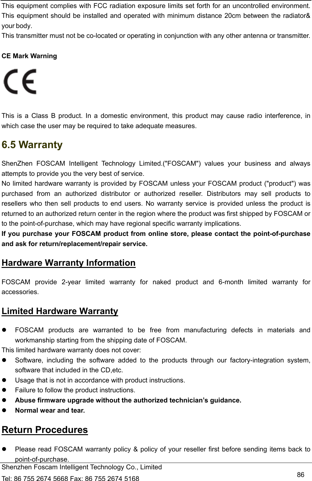  Shenzhen Foscam Intelligent Technology Co., Limited Tel: 86 755 2674 5668 Fax: 86 755 2674 5168   86This equipment complies with FCC radiation exposure limits set forth for an uncontrolled environment. This equipment should be installed and operated with minimum distance 20cm between the radiator&amp; your body. This transmitter must not be co-located or operating in conjunction with any other antenna or transmitter.  CE Mark Warning     This is a Class B product. In a domestic environment, this product may cause radio interference, in which case the user may be required to take adequate measures. 6.5 Warranty ShenZhen FOSCAM Intelligent Technology Limited.("FOSCAM") values your business and always attempts to provide you the very best of service. No limited hardware warranty is provided by FOSCAM unless your FOSCAM product ("product") was purchased from an authorized distributor or authorized reseller. Distributors may sell products to resellers who then sell products to end users. No warranty service is provided unless the product is returned to an authorized return center in the region where the product was first shipped by FOSCAM or to the point-of-purchase, which may have regional specific warranty implications. If you purchase your FOSCAM product from online store, please contact the point-of-purchase and ask for return/replacement/repair service.   Hardware Warranty Information FOSCAM provide 2-year limited warranty for naked product and 6-month limited warranty for accessories. Limited Hardware Warranty   FOSCAM products are warranted to be free from manufacturing defects in materials and workmanship starting from the shipping date of FOSCAM. This limited hardware warranty does not cover:   Software, including the software added to the products through our factory-integration system, software that included in the CD,etc.   Usage that is not in accordance with product instructions.   Failure to follow the product instructions.  Abuse firmware upgrade without the authorized technician&rsquo;s guidance.  Normal wear and tear. Return Procedures   Please read FOSCAM warranty policy &amp; policy of your reseller first before sending items back to point-of-purchase. 