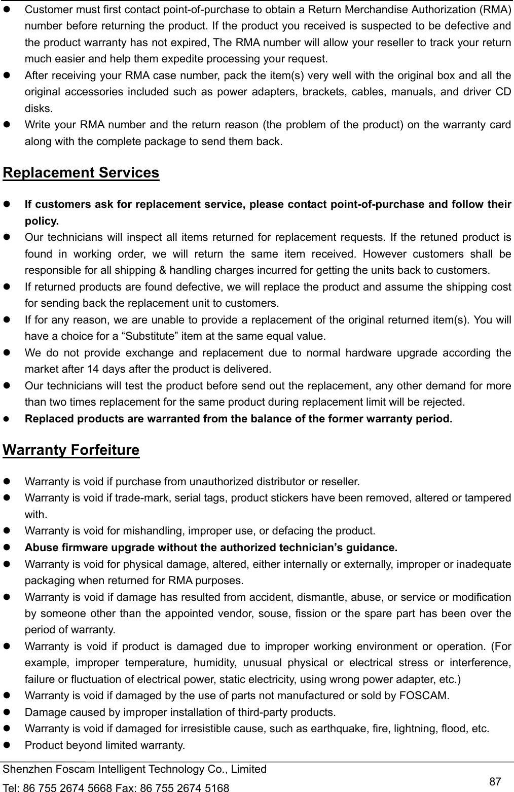   Shenzhen Foscam Intelligent Technology Co., Limited Tel: 86 755 2674 5668 Fax: 86 755 2674 5168   87  Customer must first contact point-of-purchase to obtain a Return Merchandise Authorization (RMA) number before returning the product. If the product you received is suspected to be defective and the product warranty has not expired, The RMA number will allow your reseller to track your return much easier and help them expedite processing your request.    After receiving your RMA case number, pack the item(s) very well with the original box and all the original accessories included such as power adapters, brackets, cables, manuals, and driver CD disks.   Write your RMA number and the return reason (the problem of the product) on the warranty card along with the complete package to send them back. Replacement Services  If customers ask for replacement service, please contact point-of-purchase and follow their policy.   Our technicians will inspect all items returned for replacement requests. If the retuned product is found in working order, we will return the same item received. However customers shall be responsible for all shipping &amp; handling charges incurred for getting the units back to customers.   If returned products are found defective, we will replace the product and assume the shipping cost for sending back the replacement unit to customers.   If for any reason, we are unable to provide a replacement of the original returned item(s). You will have a choice for a &ldquo;Substitute&rdquo; item at the same equal value.   We do not provide exchange and replacement due to normal hardware upgrade according the market after 14 days after the product is delivered.     Our technicians will test the product before send out the replacement, any other demand for more than two times replacement for the same product during replacement limit will be rejected.  Replaced products are warranted from the balance of the former warranty period.   Warranty Forfeiture   Warranty is void if purchase from unauthorized distributor or reseller.   Warranty is void if trade-mark, serial tags, product stickers have been removed, altered or tampered with.   Warranty is void for mishandling, improper use, or defacing the product.    Abuse firmware upgrade without the authorized technician&rsquo;s guidance.   Warranty is void for physical damage, altered, either internally or externally, improper or inadequate packaging when returned for RMA purposes.   Warranty is void if damage has resulted from accident, dismantle, abuse, or service or modification by someone other than the appointed vendor, souse, fission or the spare part has been over the period of warranty.     Warranty is void if product is damaged due to improper working environment or operation. (For example, improper temperature, humidity, unusual physical or electrical stress or interference, failure or fluctuation of electrical power, static electricity, using wrong power adapter, etc.)   Warranty is void if damaged by the use of parts not manufactured or sold by FOSCAM.   Damage caused by improper installation of third-party products.   Warranty is void if damaged for irresistible cause, such as earthquake, fire, lightning, flood, etc.   Product beyond limited warranty. 