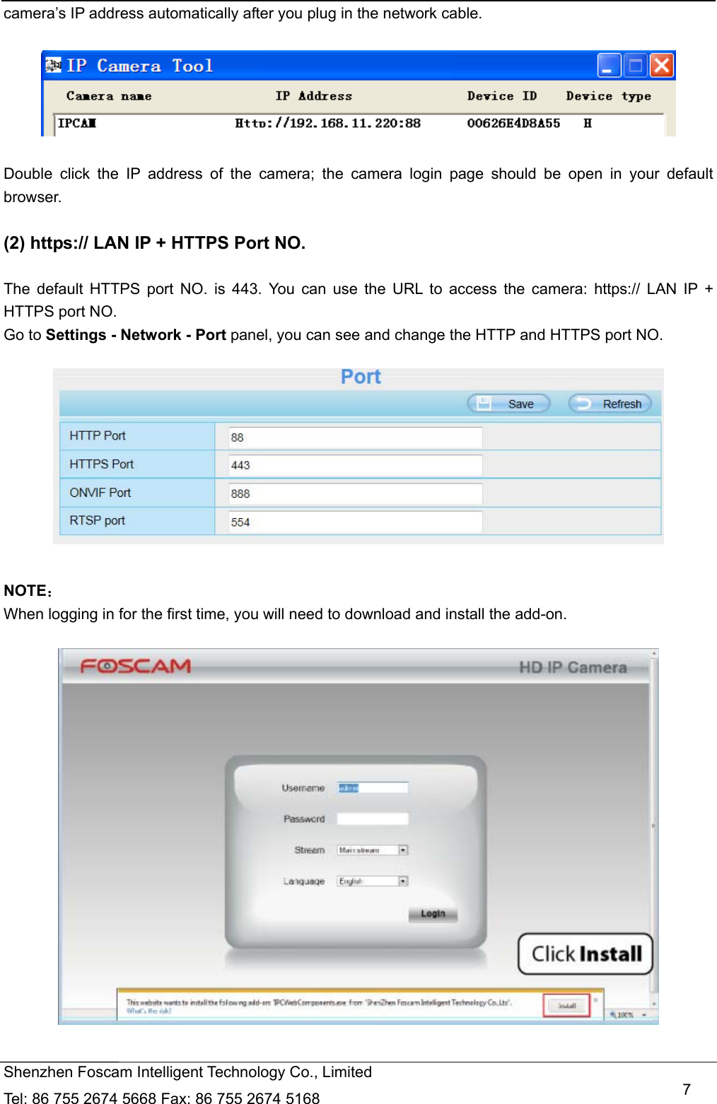   Shenzhen Foscam Intelligent Technology Co., Limited Tel: 86 755 2674 5668 Fax: 86 755 2674 5168   7camera&rsquo;s IP address automatically after you plug in the network cable.    Double click the IP address of the camera; the camera login page should be open in your default browser.  (2) https:// LAN IP + HTTPS Port NO.  The default HTTPS port NO. is 443. You can use the URL to access the camera: https:// LAN IP + HTTPS port NO. Go to Settings - Network - Port panel, you can see and change the HTTP and HTTPS port NO.      NOTE： When logging in for the first time, you will need to download and install the add-on.    