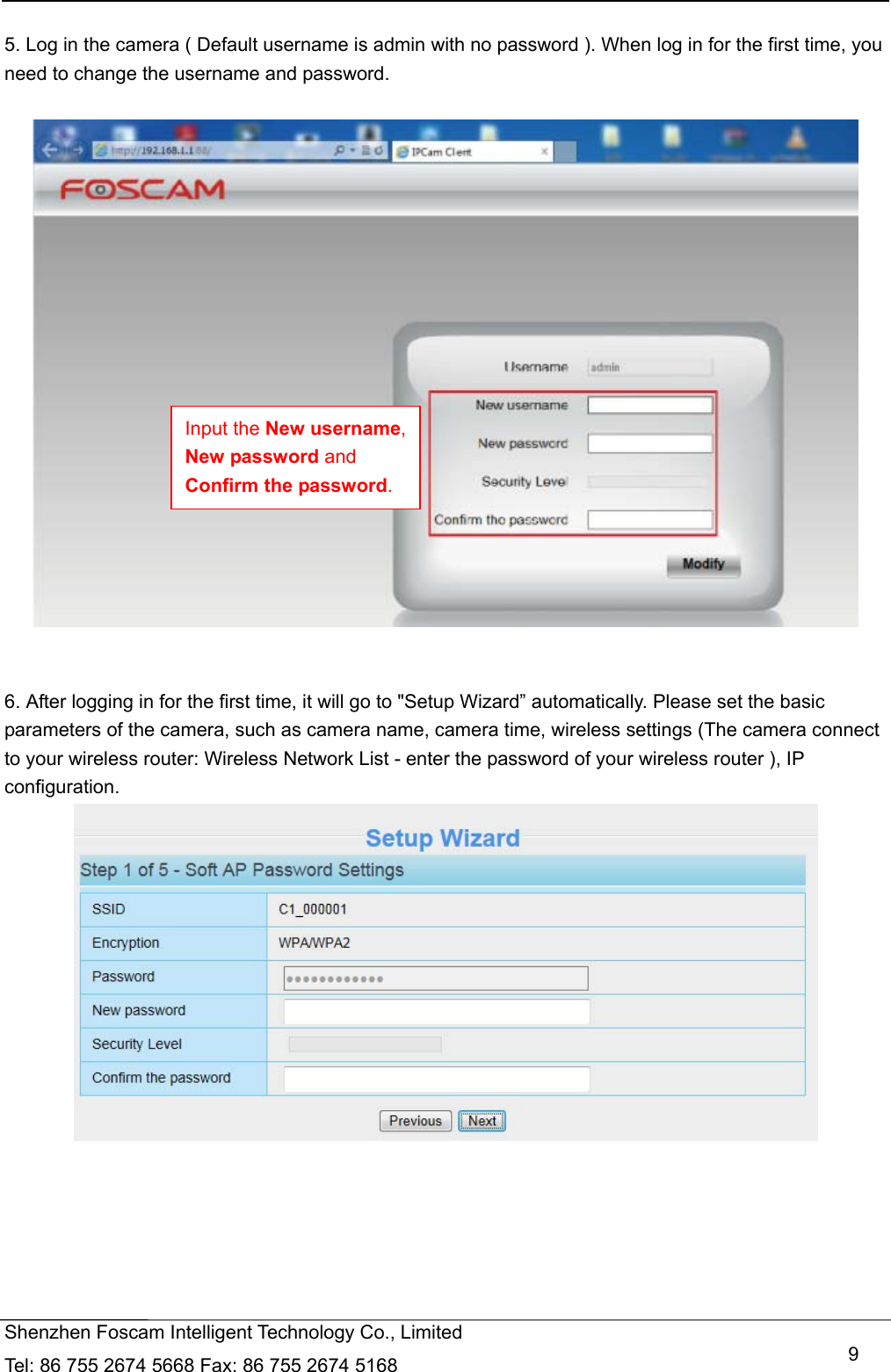   Shenzhen Foscam Intelligent Technology Co., Limited Tel: 86 755 2674 5668 Fax: 86 755 2674 5168   9 5. Log in the camera ( Default username is admin with no password ). When log in for the first time, you need to change the username and password.     6. After logging in for the first time, it will go to "Setup Wizard&rdquo; automatically. Please set the basic parameters of the camera, such as camera name, camera time, wireless settings (The camera connect to your wireless router: Wireless Network List - enter the password of your wireless router ), IP configuration.    Input the New username, New password and Confirm the password. 