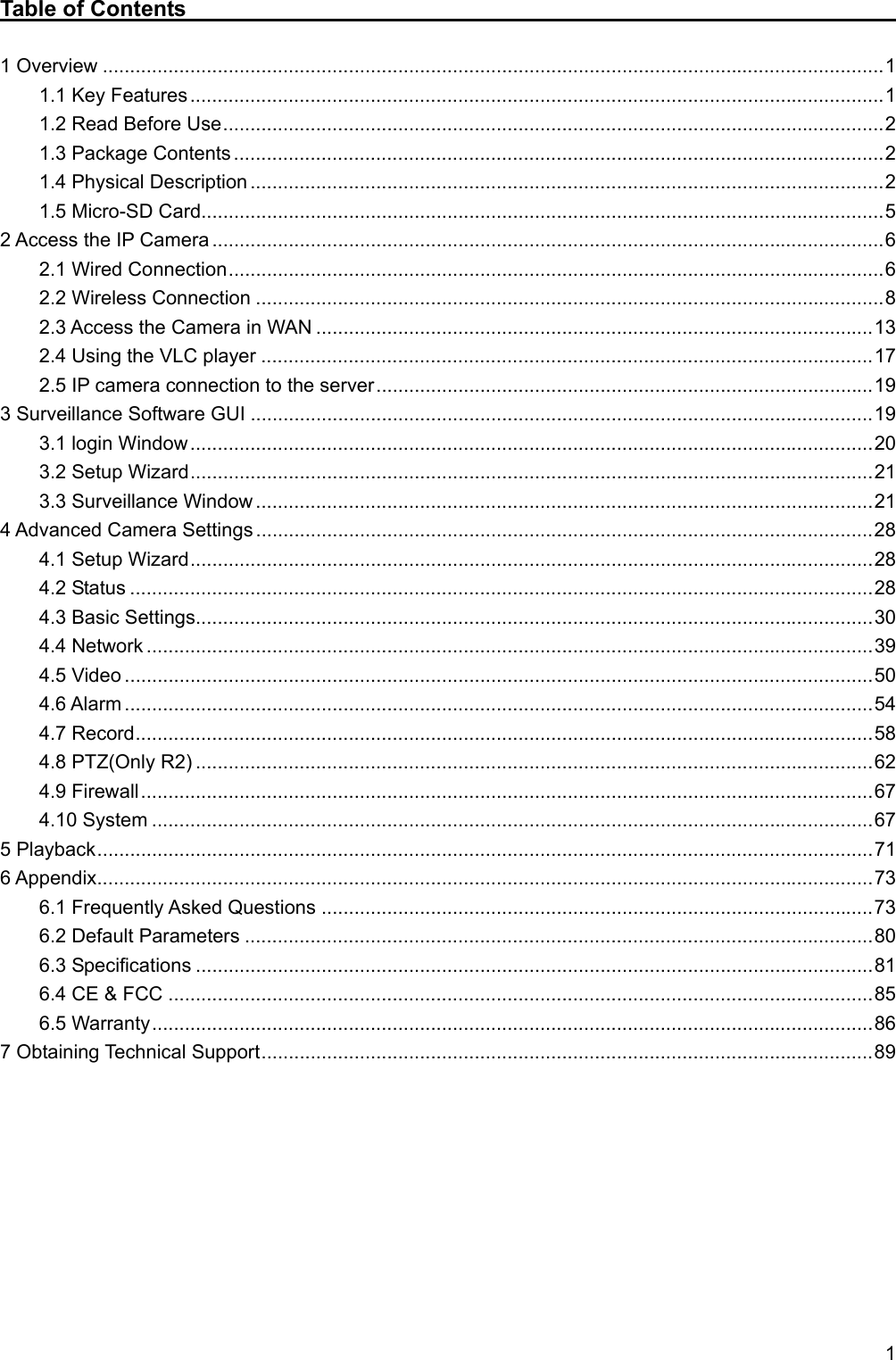   1 Table of Contents                                                               1 Overview ............................................................................................................................................... 1 1.1 Key Features ............................................................................................................................... 1 1.2 Read Before Use ......................................................................................................................... 2 1.3 Package Contents ....................................................................................................................... 2 1.4 Physical Description .................................................................................................................... 2 1.5 Micro-SD Card............................................................................................................................. 5 2 Access the IP Camera ........................................................................................................................... 6 2.1 Wired Connection ........................................................................................................................ 6 2.2 Wireless Connection ................................................................................................................... 8 2.3 Access the Camera in WAN ...................................................................................................... 13 2.4 Using the VLC player ................................................................................................................ 17 2.5 IP camera connection to the server ........................................................................................... 19 3 Surveillance Software GUI .................................................................................................................. 19 3.1 login Window ............................................................................................................................. 20 3.2 Setup Wizard ............................................................................................................................. 21 3.3 Surveillance Window ................................................................................................................. 21 4 Advanced Camera Settings ................................................................................................................. 28 4.1 Setup Wizard ............................................................................................................................. 28 4.2 Status ........................................................................................................................................ 28 4.3 Basic Settings............................................................................................................................ 30 4.4 Network ..................................................................................................................................... 39 4.5 Video ......................................................................................................................................... 50 4.6 Alarm ......................................................................................................................................... 54 4.7 Record ....................................................................................................................................... 58 4.8 PTZ(Only R2) ............................................................................................................................ 62 4.9 Firewall ...................................................................................................................................... 67 4.10 System .................................................................................................................................... 67 5 Playback .............................................................................................................................................. 71 6 Appendix .............................................................................................................................................. 73 6.1 Frequently Asked Questions ..................................................................................................... 73 6.2 Default Parameters ................................................................................................................... 80 6.3 Specifications ............................................................................................................................ 81 6.4 CE &amp; FCC ................................................................................................................................. 85 6.5 Warranty .................................................................................................................................... 86 7 Obtaining Technical Support ................................................................................................................ 89         