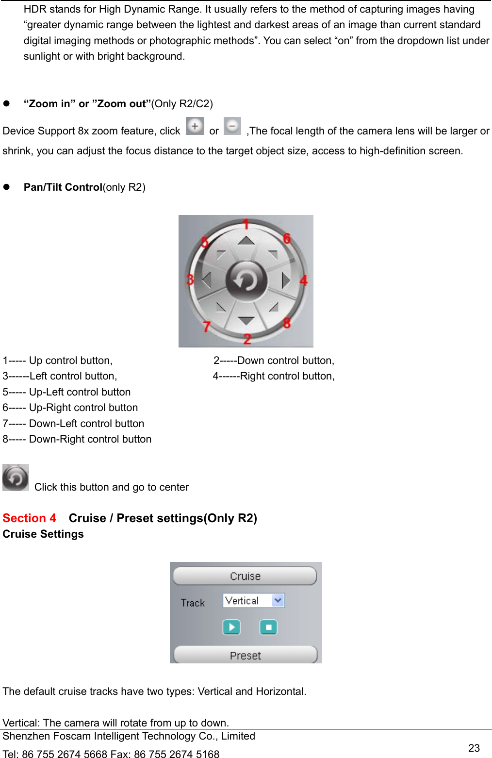   Shenzhen Foscam Intelligent Technology Co., Limited Tel: 86 755 2674 5668 Fax: 86 755 2674 5168   23HDR stands for High Dynamic Range. It usually refers to the method of capturing images having &ldquo;greater dynamic range between the lightest and darkest areas of an image than current standard digital imaging methods or photographic methods&rdquo;. You can select &ldquo;on&rdquo; from the dropdown list under sunlight or with bright background.    &ldquo;Zoom in&rdquo; or &rdquo;Zoom out&rdquo;(Only R2/C2) Device Support 8x zoom feature, click   or    ,The focal length of the camera lens will be larger or shrink, you can adjust the focus distance to the target object size, access to high-definition screen.   Pan/Tilt Control(only R2)   1----- Up control button,                   2-----Down control button, 3------Left control button,                  4------Right control button, 5----- Up-Left control button                6----- Up-Right control button 7----- Down-Left control button              8----- Down-Right control button    Click this button and go to center  Section 4    Cruise / Preset settings(Only R2) Cruise Settings    The default cruise tracks have two types: Vertical and Horizontal.  Vertical: The camera will rotate from up to down. 