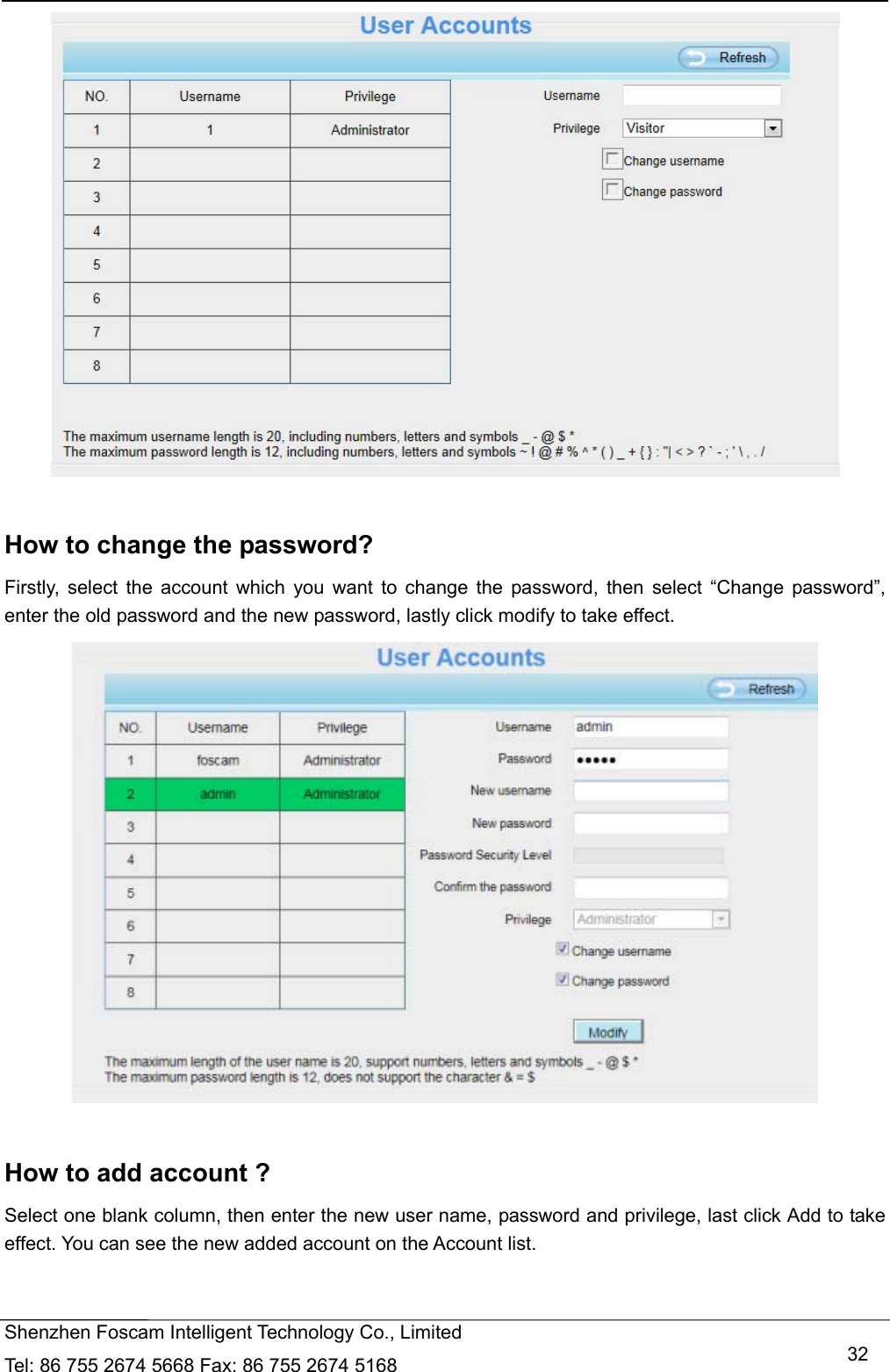   Shenzhen Foscam Intelligent Technology Co., Limited Tel: 86 755 2674 5668 Fax: 86 755 2674 5168   32  How to change the password? Firstly, select the account which you want to change the password, then select &ldquo;Change password&rdquo;, enter the old password and the new password, lastly click modify to take effect.   How to add account ? Select one blank column, then enter the new user name, password and privilege, last click Add to take effect. You can see the new added account on the Account list.  