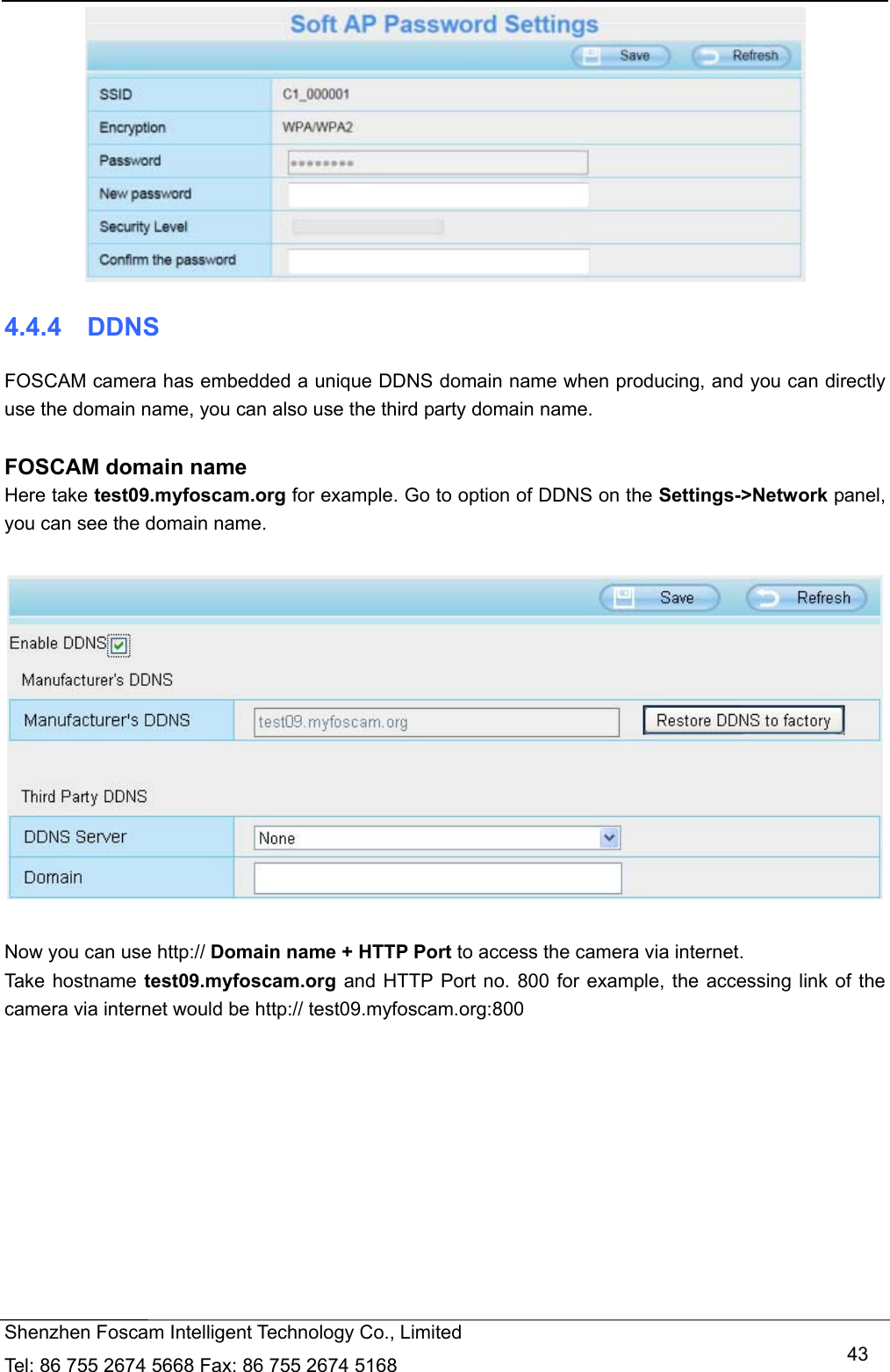   Shenzhen Foscam Intelligent Technology Co., Limited Tel: 86 755 2674 5668 Fax: 86 755 2674 5168   43 4.4.4  DDNS FOSCAM camera has embedded a unique DDNS domain name when producing, and you can directly use the domain name, you can also use the third party domain name.  FOSCAM domain name Here take test09.myfoscam.org for example. Go to option of DDNS on the Settings->Network panel, you can see the domain name.    Now you can use http:// Domain name + HTTP Port to access the camera via internet.     Take hostname test09.myfoscam.org and HTTP Port no. 800 for example, the accessing link of the camera via internet would be http:// test09.myfoscam.org:800 