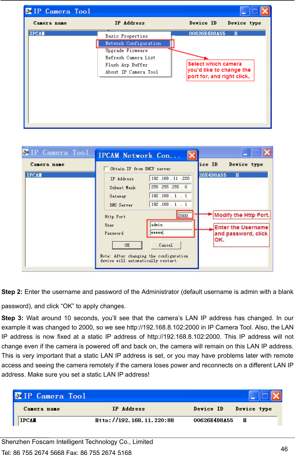   Shenzhen Foscam Intelligent Technology Co., Limited Tel: 86 755 2674 5668 Fax: 86 755 2674 5168   46    Step 2: Enter the username and password of the Administrator (default username is admin with a blank password), and click &ldquo;OK&rdquo; to apply changes.   Step 3: Wait around 10 seconds, you&rsquo;ll see that the camera&rsquo;s LAN IP address has changed. In our example it was changed to 2000, so we see http://192.168.8.102:2000 in IP Camera Tool. Also, the LAN IP address is now fixed at a static IP address of http://192.168.8.102:2000. This IP address will not change even if the camera is powered off and back on, the camera will remain on this LAN IP address. This is very important that a static LAN IP address is set, or you may have problems later with remote access and seeing the camera remotely if the camera loses power and reconnects on a different LAN IP address. Make sure you set a static LAN IP address!    