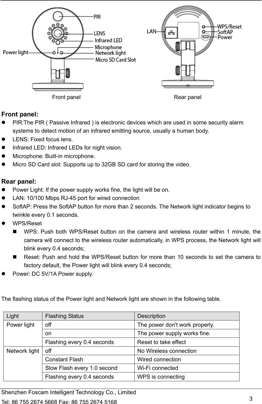   Shenzhen Foscam Intelligent Technology Co., Limited Tel: 86 755 2674 5668 Fax: 86 755 2674 5168   3                          Front panel                                 Rear panel  Front panel:   PIR:The PIR ( Passive Infrared ) is electronic devices which are used in some security alarm systems to detect motion of an infrared emitting source, usually a human body.   LENS: Fixed focus lens.     Infrared LED: Infrared LEDs for night vision.  Microphone: Built-in microphone.   Micro SD Card slot: Supports up to 32GB SD card for storing the video.  Rear panel:   Power Light: If the power supply works fine, the light will be on.   LAN: 10/100 Mbps RJ-45 port for wired connection   SoftAP: Press the SoftAP button for more than 2 seconds. The Network light indicator begins to twinkle every 0.1 seconds.      WPS/Reset   WPS: Push both WPS/Reset button on the camera and wireless router within 1 minute, the camera will connect to the wireless router automatically, in WPS process, the Network light will blink every 0.4 seconds;     Reset: Push and hold the WPS/Reset button for more than 10 seconds to set the camera to factory default, the Power light will blink every 0.4 seconds;   Power: DC 5V/1A Power supply.   The flashing status of the Power light and Network light are shown in the following table.    Light  Flashing Status  Description Power light  off  The power don't work properly. on  The power supply works fine. Flashing every 0.4 seconds      Reset to take effect Network light  off  No Wireless connection Constant Flash  Wired connection Slow Flash every 1.0 second      Wi-Fi connected Flashing every 0.4 seconds  WPS is connecting 