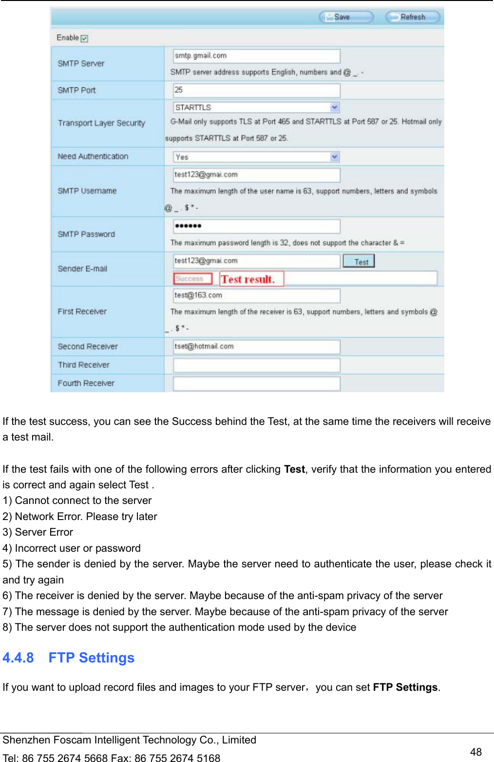   Shenzhen Foscam Intelligent Technology Co., Limited Tel: 86 755 2674 5668 Fax: 86 755 2674 5168   48  If the test success, you can see the Success behind the Test, at the same time the receivers will receive a test mail.  If the test fails with one of the following errors after clicking Test, verify that the information you entered is correct and again select Test . 1) Cannot connect to the server 2) Network Error. Please try later 3) Server Error 4) Incorrect user or password 5) The sender is denied by the server. Maybe the server need to authenticate the user, please check it and try again 6) The receiver is denied by the server. Maybe because of the anti-spam privacy of the server 7) The message is denied by the server. Maybe because of the anti-spam privacy of the server 8) The server does not support the authentication mode used by the device 4.4.8  FTP Settings If you want to upload record files and images to your FTP server，you can set FTP Settings. 