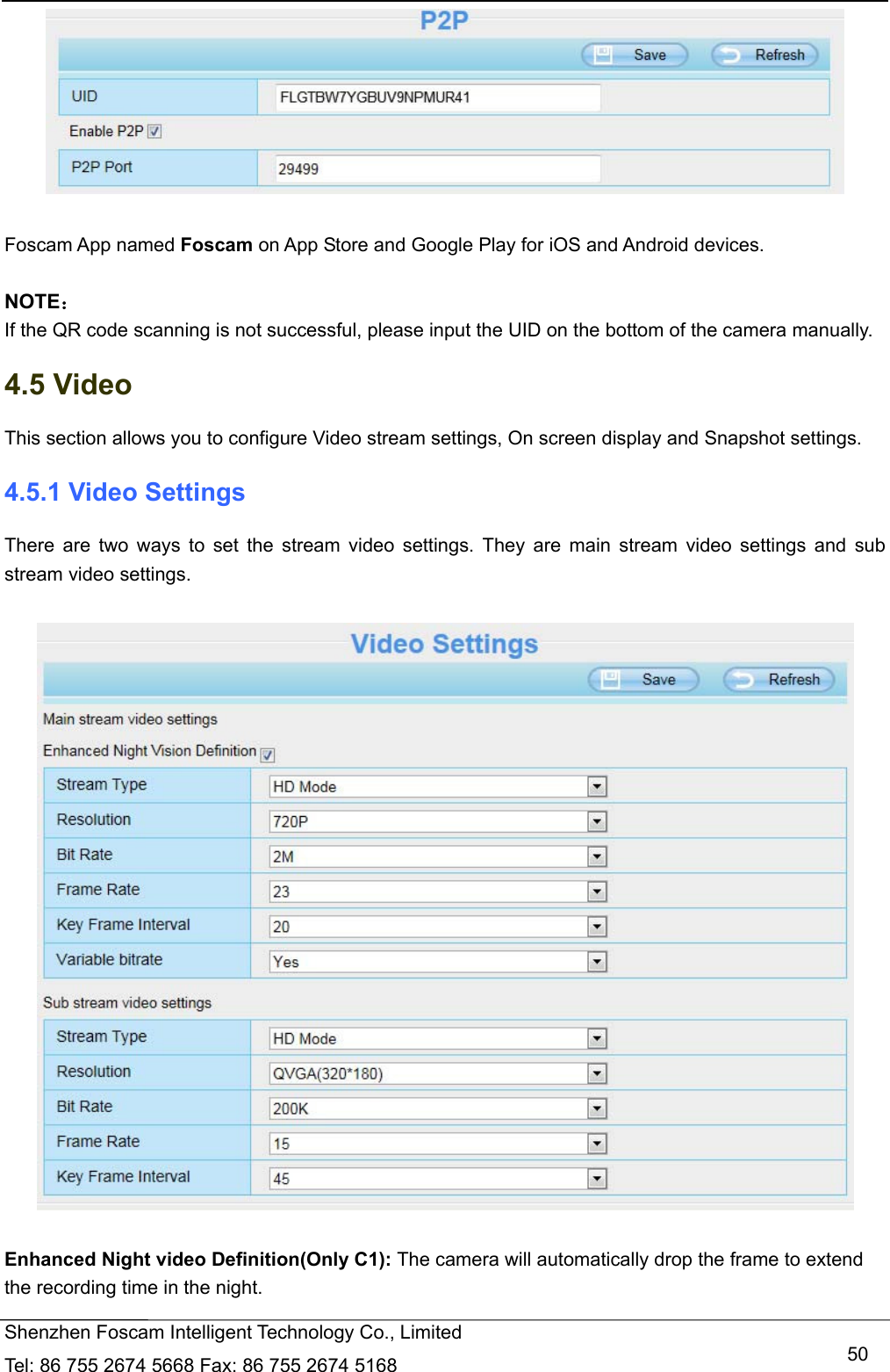   Shenzhen Foscam Intelligent Technology Co., Limited Tel: 86 755 2674 5668 Fax: 86 755 2674 5168   50  Foscam App named Foscam on App Store and Google Play for iOS and Android devices.  NOTE： If the QR code scanning is not successful, please input the UID on the bottom of the camera manually. 4.5 Video This section allows you to configure Video stream settings, On screen display and Snapshot settings.   4.5.1 Video Settings There are two ways to set the stream video settings. They are main stream video settings and sub stream video settings.    Enhanced Night video Definition(Only C1): The camera will automatically drop the frame to extend the recording time in the night. 
