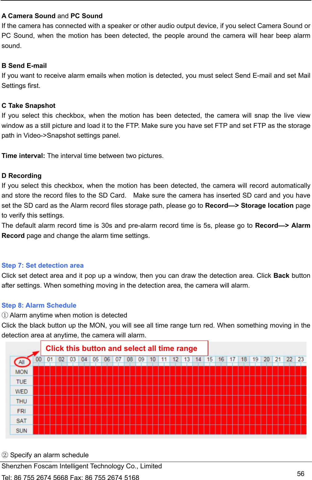   Shenzhen Foscam Intelligent Technology Co., Limited Tel: 86 755 2674 5668 Fax: 86 755 2674 5168   56 A Camera Sound and PC Sound If the camera has connected with a speaker or other audio output device, if you select Camera Sound or PC Sound, when the motion has been detected, the people around the camera will hear beep alarm sound.  B Send E-mail If you want to receive alarm emails when motion is detected, you must select Send E-mail and set Mail Settings first.    C Take Snapshot If you select this checkbox, when the motion has been detected, the camera will snap the live view window as a still picture and load it to the FTP. Make sure you have set FTP and set FTP as the storage path in Video->Snapshot settings panel.  Time interval: The interval time between two pictures.  D Recording If you select this checkbox, when the motion has been detected, the camera will record automatically and store the record files to the SD Card.    Make sure the camera has inserted SD card and you have set the SD card as the Alarm record files storage path, please go to Record&mdash;> Storage location page to verify this settings. The default alarm record time is 30s and pre-alarm record time is 5s, please go to Record&mdash;> Alarm Record page and change the alarm time settings.   Step 7: Set detection area Click set detect area and it pop up a window, then you can draw the detection area. Click Back button after settings. When something moving in the detection area, the camera will alarm.  Step 8: Alarm Schedule  Alarm anytime when motion is detected⁑ Click the black button up the MON, you will see all time range turn red. When something moving in the detection area at anytime, the camera will alarm.    Specify an alarm schedule⁒ Click this button and select all time range 