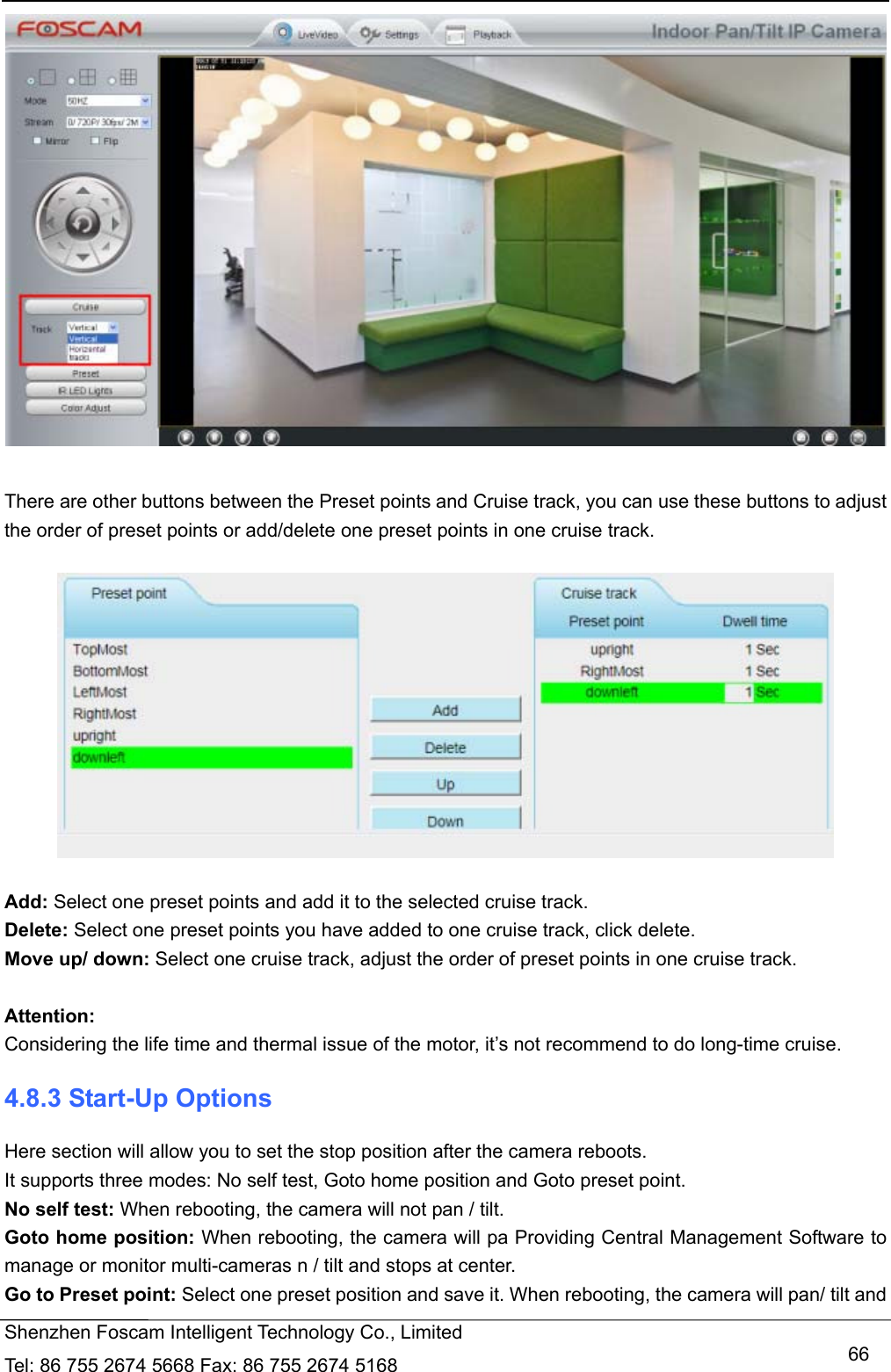   Shenzhen Foscam Intelligent Technology Co., Limited Tel: 86 755 2674 5668 Fax: 86 755 2674 5168   66  There are other buttons between the Preset points and Cruise track, you can use these buttons to adjust the order of preset points or add/delete one preset points in one cruise track.    Add: Select one preset points and add it to the selected cruise track. Delete: Select one preset points you have added to one cruise track, click delete. Move up/ down: Select one cruise track, adjust the order of preset points in one cruise track.  Attention:  Considering the life time and thermal issue of the motor, it&rsquo;s not recommend to do long-time cruise. 4.8.3 Start-Up Options Here section will allow you to set the stop position after the camera reboots.   It supports three modes: No self test, Goto home position and Goto preset point. No self test: When rebooting, the camera will not pan / tilt. Goto home position: When rebooting, the camera will pa Providing Central Management Software to manage or monitor multi-cameras n / tilt and stops at center. Go to Preset point: Select one preset position and save it. When rebooting, the camera will pan/ tilt and 