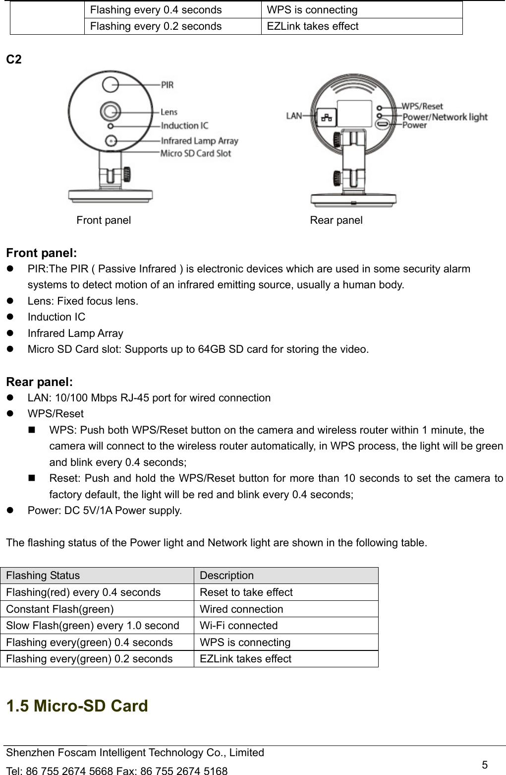   Shenzhen Foscam Intelligent Technology Co., Limited Tel: 86 755 2674 5668 Fax: 86 755 2674 5168   5Flashing every 0.4 seconds  WPS is connecting Flashing every 0.2 seconds EZLink takes effect  C2                                        Front panel                                 Rear panel  Front panel:   PIR:The PIR ( Passive Infrared ) is electronic devices which are used in some security alarm systems to detect motion of an infrared emitting source, usually a human body.   Lens: Fixed focus lens.    Induction IC  Infrared Lamp Array   Micro SD Card slot: Supports up to 64GB SD card for storing the video.  Rear panel:   LAN: 10/100 Mbps RJ-45 port for wired connection  WPS/Reset   WPS: Push both WPS/Reset button on the camera and wireless router within 1 minute, the camera will connect to the wireless router automatically, in WPS process, the light will be green and blink every 0.4 seconds;     Reset: Push and hold the WPS/Reset button for more than 10 seconds to set the camera to factory default, the light will be red and blink every 0.4 seconds;   Power: DC 5V/1A Power supply.  The flashing status of the Power light and Network light are shown in the following table.    Flashing Status  Description Flashing(red) every 0.4 seconds      Reset to take effect Constant Flash(green) Wired connection Slow Flash(green) every 1.0 second    Wi-Fi connected Flashing every(green) 0.4 seconds  WPS is connecting Flashing every(green) 0.2 seconds EZLink takes effect  1.5 Micro-SD Card  