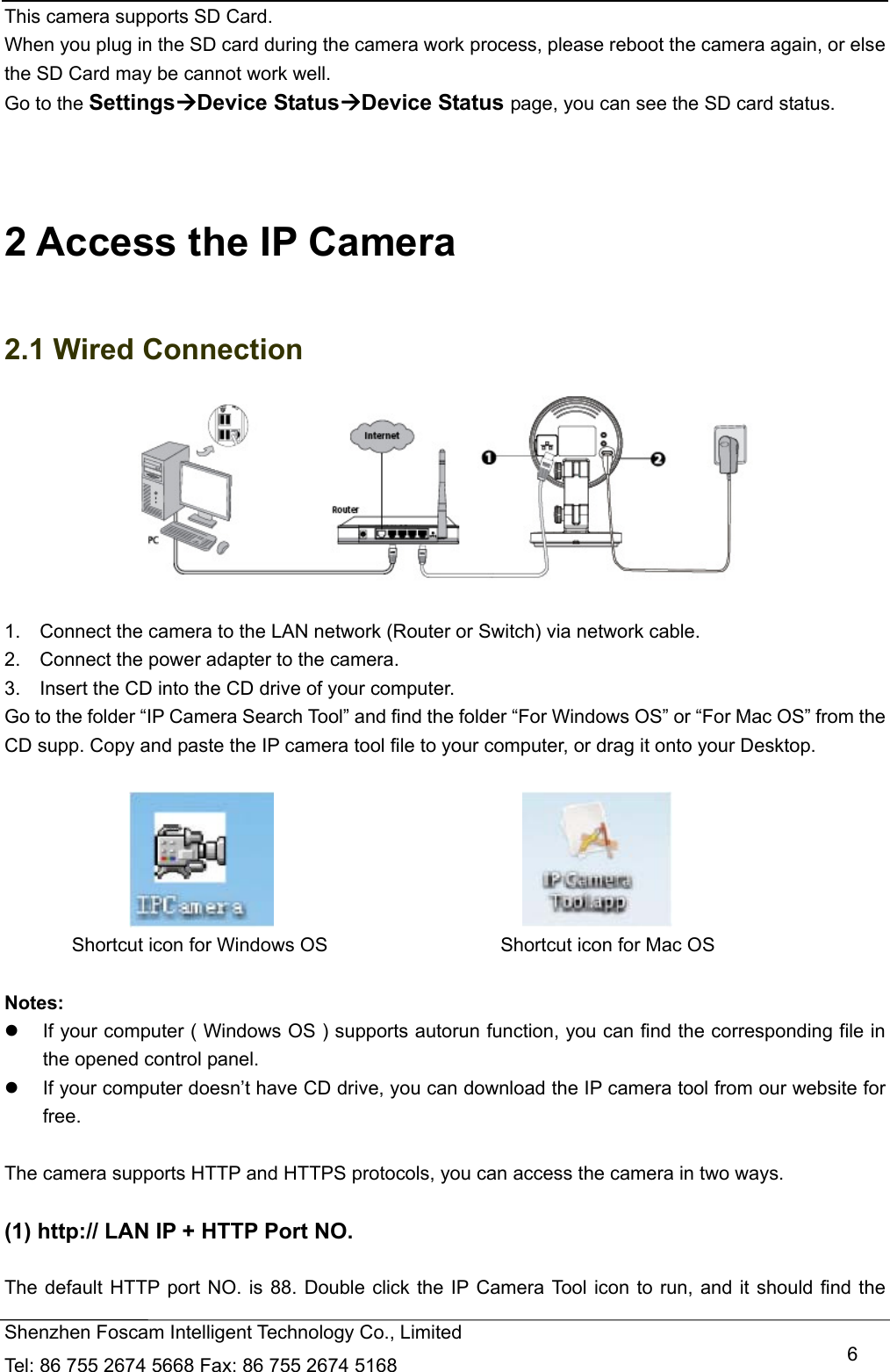   Shenzhen Foscam Intelligent Technology Co., Limited Tel: 86 755 2674 5668 Fax: 86 755 2674 5168   6This camera supports SD Card. When you plug in the SD card during the camera work process, please reboot the camera again, or else the SD Card may be cannot work well. Go to the SettingsDevice StatusDevice Status page, you can see the SD card status.    2 Access the IP Camera   2.1 Wired Connection   1.    Connect the camera to the LAN network (Router or Switch) via network cable.             2.    Connect the power adapter to the camera. 3.    Insert the CD into the CD drive of your computer. Go to the folder &ldquo;IP Camera Search Tool&rdquo; and find the folder &ldquo;For Windows OS&rdquo; or &ldquo;For Mac OS&rdquo; from the CD supp. Copy and paste the IP camera tool file to your computer, or drag it onto your Desktop.                                                   Shortcut icon for Windows OS                  Shortcut icon for Mac OS  Notes:    If your computer ( Windows OS ) supports autorun function, you can find the corresponding file in the opened control panel.     If your computer doesn&rsquo;t have CD drive, you can download the IP camera tool from our website for free.  The camera supports HTTP and HTTPS protocols, you can access the camera in two ways.  (1) http:// LAN IP + HTTP Port NO.  The default HTTP port NO. is 88. Double click the IP Camera Tool icon to run, and it should find the 