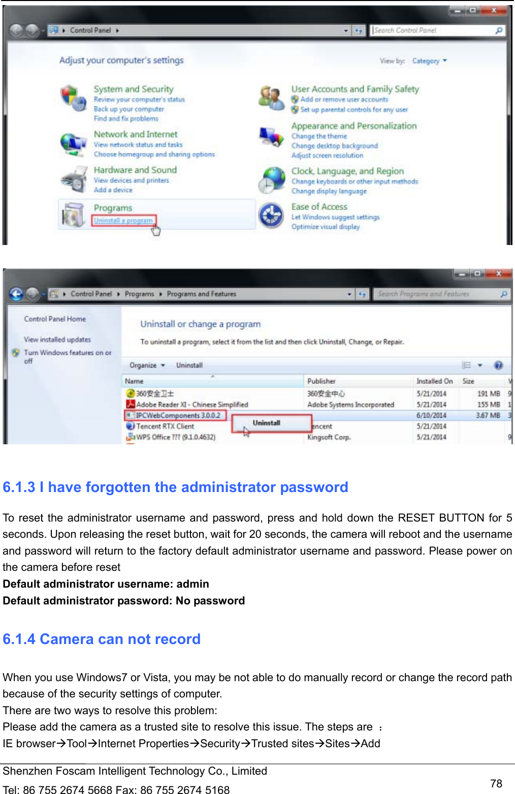   Shenzhen Foscam Intelligent Technology Co., Limited Tel: 86 755 2674 5668 Fax: 86 755 2674 5168   78    6.1.3 I have forgotten the administrator password To reset the administrator username and password, press and hold down the RESET BUTTON for 5 seconds. Upon releasing the reset button, wait for 20 seconds, the camera will reboot and the username and password will return to the factory default administrator username and password. Please power on the camera before reset   Default administrator username: admin Default administrator password: No password 6.1.4 Camera can not record   When you use Windows7 or Vista, you may be not able to do manually record or change the record path because of the security settings of computer.   There are two ways to resolve this problem: Please add the camera as a trusted site to resolve this issue. The steps are  ： IE browserToolInternet PropertiesSecurityTrusted sitesSitesAdd 